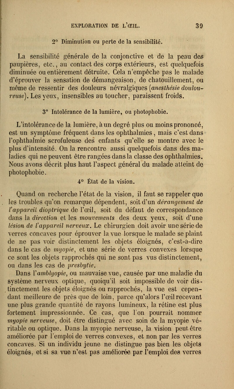 2° Diminution ou perte de la sensibilité. La sensibilité générale de la conjonctive et de la peau des paupières, etc., au contact des corps extérieurs, est quelquefois diminuée ou entièrement détruite. Cela n'empêche pas le malade d'éprouver la sensation de démangeaison, de chatouillement, ou même de ressentir des douleurs névralgiques [anesthësie doulou- reuse). Les yeux, insensibles au toucher, paraissent froids. 3° Intolérance de la lumière, ou photophobie. L'intolérance de la lumière, àun degré plus ou moins prononcé, est un symptôme fréquent dans les ophthalmies, mais c'est dans l'ophthalmie scrofuleuse des enfants qu'elle se montre avec le plus d'intensité. On la rencontre aussi quelquefois dans des ma- ladies qui ne peuvent être rangées dans la classe des ophthalmies. Nous avons décrit plus haut l'aspect général du malade atteint de photophobie. 4° État de la vision. Quand on recherche l'état de la vision, il faut se rappeler que les troubles qu'on remarque dépendent, soit d'un dérangement de l'appareil dioptrique de l'œil, soit du défaut de correspondance dans la direction et les mouvements des deux yeux, soit d'une lésion de l'appareil nerveux. Le chirurgien doit avoir une série de verres concaves pour éprouver la vue lorsque le malade se plaint de ne pas voir distinctement les objets éloignés, c'est-à-dire dans le cas de myopie, et une série de verres convexes lorsque ce sont les objets rapprochés qui ne sont pas vus distinctement, ou dans les cas de presbytie. Dans Yamblyopie, ou mauvaise vue, causée par une maladie du système nerveux optique, quoiqu'il soit impossible de voir dis- tinctement les objets éloignés ou rapprochés, la vue est cepen- dant meilleure de près que de loin, parce qu'alors l'œil recevant une plus grande quantité de rayons lumineux, la rétine est plus fortement impressionnée. Ce cas, que Ton pourrait nommer myopie nerveuse, doit être distingué avec soin de la myopie vé- ritable ou optique. Dans la myopie nerveuse, la vision peut être améliorée par l'emploi de verres convexes, et non par les verres concaves. Si un individu jeune ne distingue pas bien les objets éloignés, et si sa vue n'est pas améliorée par l'emploi des verres