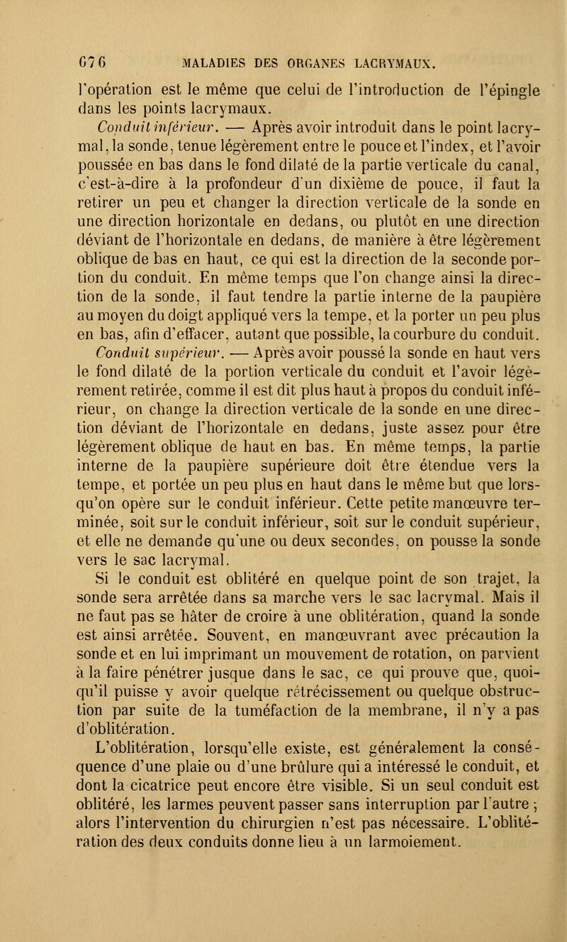 l'opération est le même que celui de l'introduction de l'épingle dans les points lacrymaux. Conduit inférieur. — Après avoir introduit dans le point lacry- mal , la sonde, tenue légèrement entre le pouce et l'index, et l'avoir poussée en bas dans le fond dilaté de la partie verticale du canal, c'est-à-dire à la profondeur d'un dixième de pouce, il faut la retirer un peu et changer la direction verticale de la sonde en une direction horizontale en dedans, ou plutôt en une direction déviant de l'horizontale en dedans, de manière à être légèrement oblique de bas en haut, ce qui est la direction de la seconde por- tion du conduit. En même temps que l'on change ainsi la direc- tion de la sonde, il faut tendre la partie interne de la paupière au moyen du doigt appliqué vers la tempe, et la porter un peu plus en bas, afin d'effacer, autant que possible, la courbure du conduit. Conduit supérieur. — Après avoir poussé la sonde en haut vers le fond dilaté de la portion verticale du conduit et l'avoir légè- rement retirée, comme il est dit plus haut à propos du conduit infé- rieur, on change la direction verticale de la sonde en une direc- tion déviant de l'horizontale en dedans, juste assez pour être légèrement oblique de haut en bas. En même temps, la partie interne de la paupière supérieure doit être étendue vers la tempe, et portée un peu plus en haut dans le même but que lors- qu'on opère sur le conduit inférieur. Cette petite manœuvre ter- minée, soit sur le conduit inférieur, soit sur le conduit supérieur, et elle ne demande qu'une ou deux secondes, on pousse la sonde vers le sac lacrymal. Si le conduit est oblitéré en quelque point de son trajet, la sonde sera arrêtée dans sa marche vers le sac lacrymal. Mais il ne faut pas se hâter de croire à une oblitération, quand la sonde est ainsi arrêtée. Souvent, en manœuvrant avec précaution la sonde et en lui imprimant un mouvement de rotation, on parvient à la faire pénétrer jusque dans le sac, ce qui prouve que, quoi- qu'il puisse y avoir quelque rétrécissement ou quelque obstruc- tion par suite de la tuméfaction de la membrane, il n'y a pas d'oblitération. L'oblitération, lorsqu'elle existe, est généralement la consé- quence d'une plaie ou d'une brûlure qui a intéressé le conduit, et dont la cicatrice peut encore être visible. Si un seul conduit est oblitéré, les larmes peuvent passer sans interruption par l'autre ; alors l'intervention du chirurgien n'est pas nécessaire. L'oblité- ration des deux conduits donne lieu à un larmoiement.