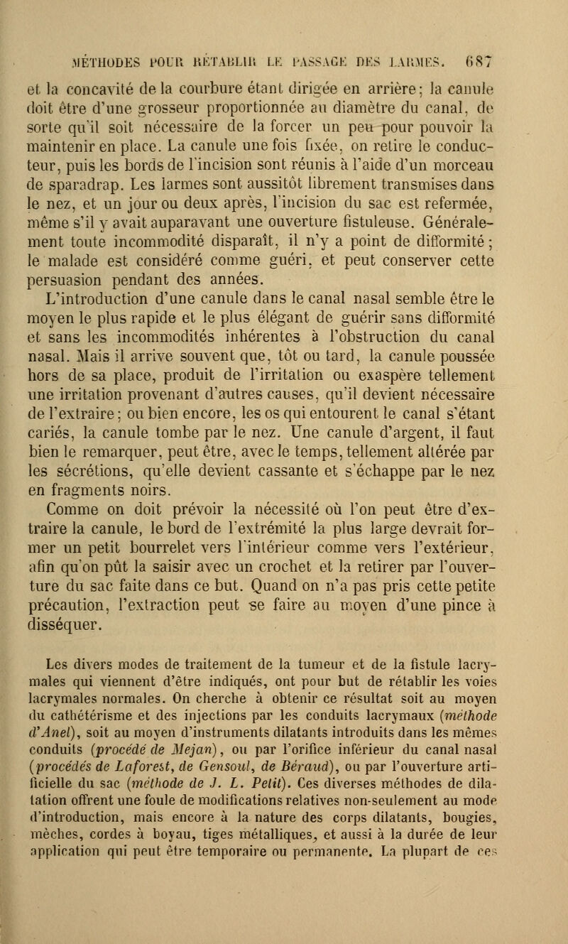 et la concavité delà courbure étant dirigée en arrière; la canule doit être d'une grosseur proportionnée au diamètre du canal, de sorte qu'il soit nécessaire de la forcer un peu pour pouvoir fa maintenir en place. La canule une fois fixée, on retire le conduc- teur, puis les bords de l'incision sont réunis à l'aide d'un morceau de sparadrap. Les larmes sont aussitôt librement transmises dans le nez, et un jour ou deux après, l'incision du sac est refermée, même s'il y avait auparavant une ouverture fistuleuse. Générale- ment toute incommodité disparaît, il n'y a point de difformité; le malade est considéré comme guéri, et peut conserver cette persuasion pendant des années. L'introduction d'une canule dans le canal nasal semble être le moyen le plus rapide et le plus élégant de guérir sans difformité et sans les incommodités inhérentes à l'obstruction du canal nasal. Mais il arrive souvent que, tôt ou tard, la canule poussée hors de sa place, produit de l'irritation ou exaspère tellement une irritation provenant d'autres causes, qu'il devient nécessaire de l'extraire ; ou bien encore, les os qui entourent le canal s'étant cariés, la canule tombe par le nez. Une canule d'argent, il faut bien le remarquer, peut être, avec le temps, tellement altérée par les sécrétions, qu'elle devient cassante et s'échappe par le nez en fragments noirs. Comme on doit prévoir la nécessité où l'on peut être d'ex- traire la canule, le bord de l'extrémité la plus large devrait for- mer un petit bourrelet vers l'intérieur comme vers l'extérieur, afin qu'on pût la saisir avec un crochet et la retirer par l'ouver- ture du sac faite dans ce but. Quand on n'a pas pris cette petite précaution, l'extraction peut se faire au moyen d'une pince à disséquer. Les divers modes de traitement de la tumeur et de la fistule lacry- males qui viennent d'être indiqués, ont pour but de rétablir les voies lacrymales normales. On cherche à obtenir ce résultat soit au moyen du cathétérisme et des injections par les conduits lacrymaux (méthode d'Anel), soit au moyen d'instruments dilatants introduits dans les mêmes conduits (procédé de Mejan), ou par l'orifice inférieur du canal nasal (procédés de Laforeiï, de Gensoul, de Béraud), ou par l'ouverture arti- ficielle du sac (méthode de J. L. Petit). Ces diverses méthodes de dila- tation offrent une foule de modifications relatives non-seulement au mode d'introduction, mais encore à la nature des corps dilatants, bougies, mèches, cordes à boyau, tiges métalliques., et aussi à la durée de leur application qui peut être temporaire ou permanente. La plupart de ce?