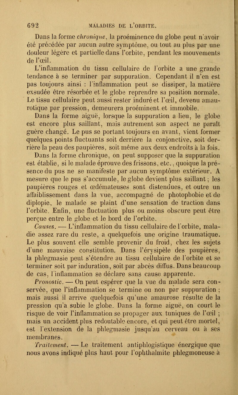 Dans la forme chronique, la proéminence du globe peut n'avoir été précédée par aucun autre symptôme, ou tout au plus par une douleur légère et partielle dans l'orbite, pendant les mouvements de l'œil. L'inflammation du tissu cellulaire de l'orbite a une grande tendance à se terminer par suppuration. Cependant il n'en est pas toujours ainsi : l'inflammation peut se dissiper, la matière exsudée être résorbée et le globe reprendre sa position normale. Le tissu cellulaire peut aussi rester induré et l'œil, devenu amau- rotique par pression, demeurera proéminent et immobile. Dans la forme aiguë, lorsque la suppuration a lieu, le globe est encore plus saillant, mais autrement son aspect ne paraît guère changé. Le pus se portant toujours en avant, vient former quelques points fluctuants soit derrière la conjonctive, soit der- rière la peau des paupières, soit même aux deux endroits à la fois. Dans la forme chronique, on peut supposer que la suppuration est établie, si le malade éprouve des frissons, etc., quoique la pré- sence du pus ne se manifeste par aucun symptôme extérieur. A mesure que le pus s'accumule, le globe devient plus saillant ; les paupières rouges et œdémateuses sont distendues, et outre un affaiblissement dans la vue, accompagné de photophobie et de diplopie, le malade se plaint d'une sensation de traction dans l'orbite. Enfin, une fluctuation plus ou moins obscure peut être perçue entre le globe et le bord de l'orbite. Causes. — L'inflammation du tissu cellulaire de l'orbite, mala- die assez rare du reste, a quelquefois une origine traumatique. Le plus souvent elle semble provenir du froid, chez les sujets d'une mauvaise constitution. Dans l'érysipèle des paupières, la phlegmasie peut s'étendre au tissu cellulaire de l'orbite et se terminer soit par induration, soit par abcès diffus. Dans beaucoup de cas, l'inflammation se déclare sans cause apparente. Pronostic. — On peut espérer que la vue du malade sera con- servée, que l'inflammation se termine ou non par suppuration ; mais aussi il arrive quelquefois qu'une amaurose résulte de la pression qu'a subie le globe. Dans la forme aiguë, on court le risque de voir l'inflammation se propager aux tuniques de l'œil ; mais un accident plus redoutable encore, et qui peut être mortel, est l'extension de la phlegmasie jusqu'au cerveau ou à ses membranes. Traitement. — Le traitement antiphlogistique énergique que nous avons indiqué plus haut pour l'ophthalmite phlegmoneuse à