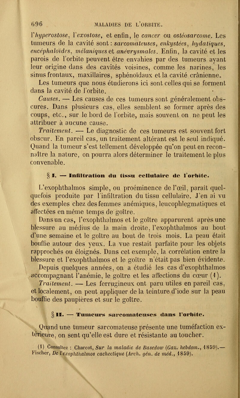 Vhyperostose, Yexostose, et enfin, le cancer ou osléosarcome. Les tumeurs de la cavité sont: sarcomateuses, enkystées, hydaliques, encéphaloïdes, mélaniques et anévrysmales. Enfin, la cavité et les parois de l'orbite peuvent être envahies par des tumeurs ayant leur origine dans des cavités voisines, comme les narines, les sinus frontaux, maxillaires, sphénoïdaux et la cavité crânienne Les tumeurs que nous étudierons ici sont celles qui se forment dans la cavité de l'orbite. Causes. — Les causes de ces tumeurs sont généralement obs- cures. Dans plusieurs cas, elles semblent se former après des coups, etc., sur le bord de l'orbite, mais souvent on ne peut les attribuer à aucune cause. Traitement. — Le diagnostic de ces tumeurs est souvent fort obscur. En pareil cas, un traitement altérant est le seul indiqué. Quand la tumeur s'est tellement développée qu'on peut en recon- naître la nature, on pourra alors déterminer le traitement le plus convenable. § I. — Infiltration du tissu cellulaire de l'orbite. L'exophthalmos simple, ou proéminence de l'œil, parait quel- quefois produite par l'infiltration du tissu cellulaire. J'en ai vu des exemples chez des femmes anémiques, leucophlegmatiques et affectées en même temps de goître. Dans un cas, l'exophthalmos et le goître apparurent après une blessure au médius de la main droite, l'exophthalmos au bout d'une semaine et le goître au bout de trois mois. La peau était bouffie autour des yeux. La vue restait parfaite pour les objets rapprochés ou éloignés. Dans cet exemple, la corrélation entre la blessure et l'exophthalmos et le goître n'était pas bien évidente. Depuis quelques années, on a étudié les cas d'exophthalmos accompagnant l'anémie, le goître et les affections du cœur (1). Traitement. — Les ferrugineux ont paru utiles en pareil cas, et localement, on peut appliquer delà teinture d'iode sur la peau bouffie des paupières et sur le goître. § II. — Tumeurs sarcomateuses dans B'orbite. Quand une tumeur sarcomateuse présente une tuméfaction ex- térieure, on sent qu'elle est dure et résistante au toucher. (1) Consultez : Charcot, Sur la maladie de Basedoiv (Ga%. hebdom., 1859).— Fischer, De l'exophthalmos cachectique (Arch. gén. de méd., 1859).