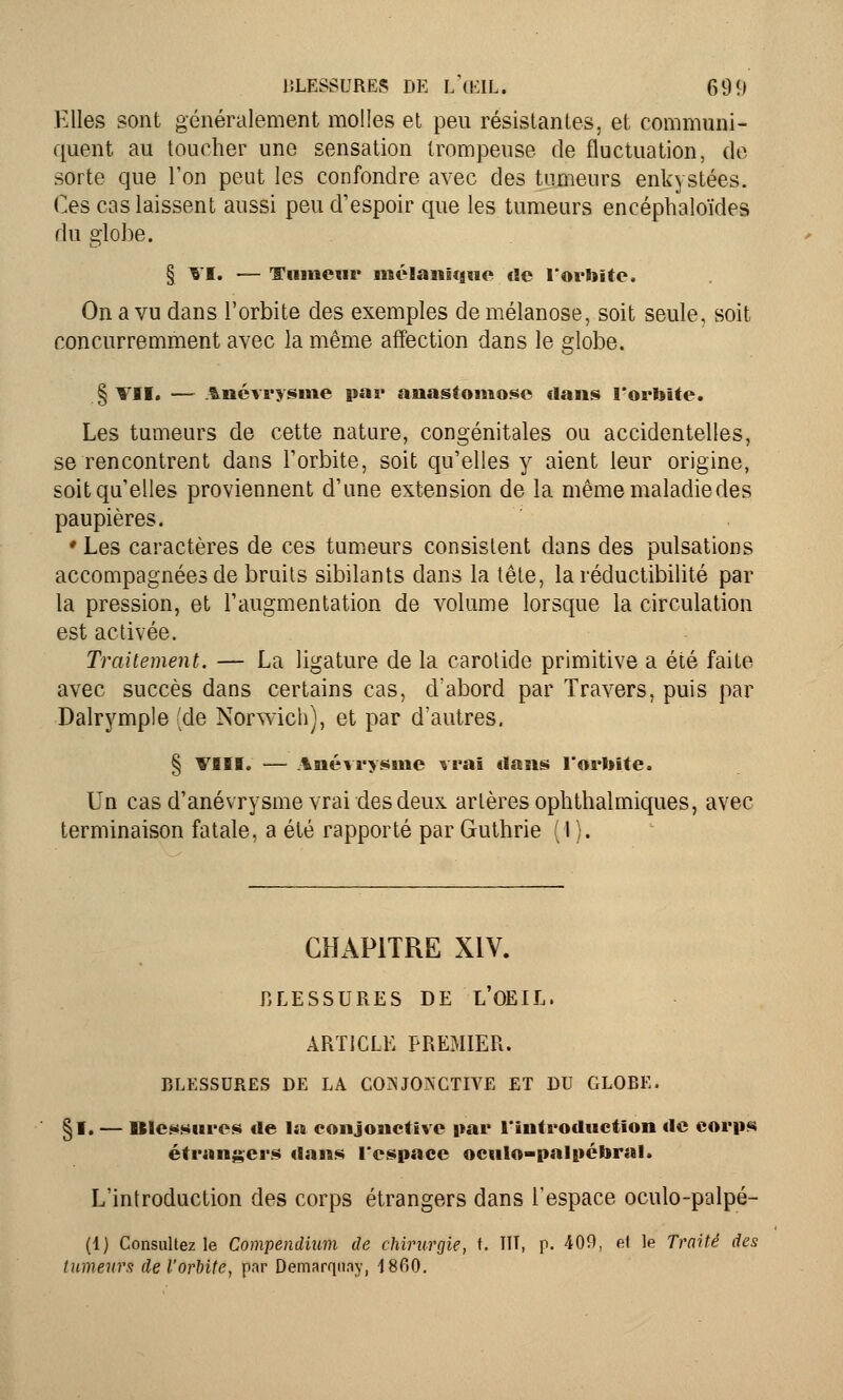 Elles sont généralement molles et peu résistantes, et communi- quent au toucher une sensation trompeuse de fluctuation, de sorte que l'on peut les confondre avec des tumeurs enkystées. Ces cas laissent aussi peu d'espoir que les tumeurs encéphaloïdes du globe. § VI. — Tumeur mclanicguc rie l'orbite. On a vu dans l'orbite des exemples de mélanose, soit seule, soit concurremment avec la même affection dans le globe. § VII. — Anévrysme par anastomose dans l'orbite. Les tumeurs de cette nature, congénitales ou accidentelles, se rencontrent dans l'orbite, soit qu'elles y aient leur origine, soit qu'elles proviennent d'une extension de la même maladie des paupières. ♦ Les caractères de ces tumeurs consistent dans des pulsations accompagnées de bruits sibilants dans la tête, la réductibilité par la pression, et l'augmentation de volume lorsque la circulation est activée. Traitement. — La ligature de la carotide primitive a été faite avec succès dans certains cas, d'abord par Travers, puis par Dalrymple (de Norwich), et par d'autres. § VIII. — Anévrysme vrai tlans l'orbite. Un cas d'anévrysme vrai des deux artères ophthalmiques, avec terminaison fatale, a été rapporté par Guthrie ( 1 ). CHAPITRE XIV. RLESSURES DE L'OEIL. ARTICLE PREMIER. BLESSURES DE LA CONJONCTIVE ET DU GLOBE. §1. — Blessures de la conjonctive par l'introduction de corps étrangers dans l'espace oculo-palpébral. L'introduction des corps étrangers dans l'espace oculo-palpé- (1) Consultez le Compendium de chirurgie, ». HT, p. 409, el le Traité des tumeurs del'orhite, par Demarqnay, 18fi0.