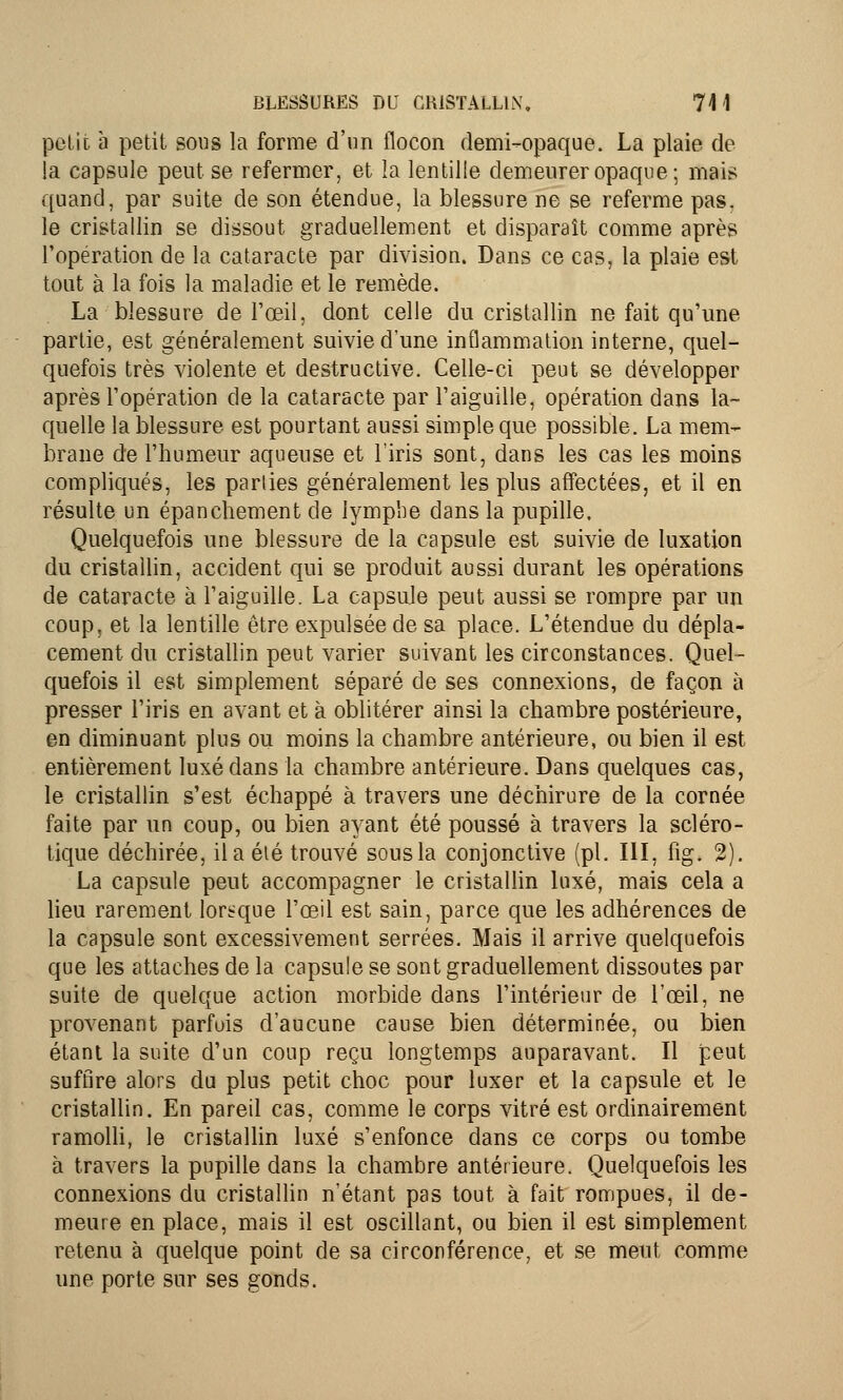 petit à petit sous la forme d'un flocon demi-opaque. La plaie de la capsule peut se refermer, et la lentille demeurer opaque; mais quand, par suite de son étendue, la blessure ne se referme pas. le cristallin se dissout graduellement et disparaît comme après l'opération de la cataracte par division. Dans ce cas, la plaie est tout à la fois la maladie et le remède. La blessure de l'œil, dont celle du cristallin ne fait qu'une partie, est généralement suivie d'une inflammation interne, quel- quefois très violente et destructive. Celle-ci peut se développer après l'opération de la cataracte par l'aiguille, opération dans la- quelle la blessure est pourtant aussi simple que possible. La mem- brane de l'humeur aqueuse et l'iris sont, dans les cas les moins compliqués, les parties généralement les plus affectées, et il en résulte un épanchement de lymphe dans la pupille. Quelquefois une blessure de la capsule est suivie de luxation du cristallin, accident qui se produit aussi durant les opérations de cataracte à l'aiguille. La capsule peut aussi se rompre par un coup, et la lentille être expulsée de sa place. L'étendue du dépla- cement du cristallin peut varier suivant les circonstances. Quel- quefois il est simplement séparé de ses connexions, de façon à presser l'iris en avant et à oblitérer ainsi la chambre postérieure, en diminuant plus ou moins la chambre antérieure, ou bien il est entièrement luxé dans la chambre antérieure. Dans quelques cas, le cristallin s'est échappé à travers une déchirure de la cornée faite par un coup, ou bien ayant été poussé à travers la scléro- tique déchirée, il a élé trouvé sous la conjonctive (pi. III, fig. 2). La capsule peut accompagner le cristallin luxé, mais cela a lieu rarement lorsque l'œil est sain, parce que les adhérences de la capsule sont excessivement serrées. Mais il arrive quelquefois que les attaches de la capsule se sont graduellement dissoutes par suite de quelque action morbide dans l'intérieur de l'œil, ne provenant parfois d'aucune cause bien déterminée, ou bien étant la suite d'un coup reçu longtemps auparavant. Il peut suffire alors du plus petit choc pour luxer et la capsule et le cristallin. En pareil cas, comme le corps vitré est ordinairement ramolli, le cristallin luxé s'enfonce dans ce corps ou tombe à travers la pupille dans la chambre antérieure. Quelquefois les connexions du cristallin n'étant pas tout à fait rompues, il de- meure en place, mais il est oscillant, ou bien il est simplement retenu à quelque point de sa circonférence, et se meut comme une porte sur ses gonds.