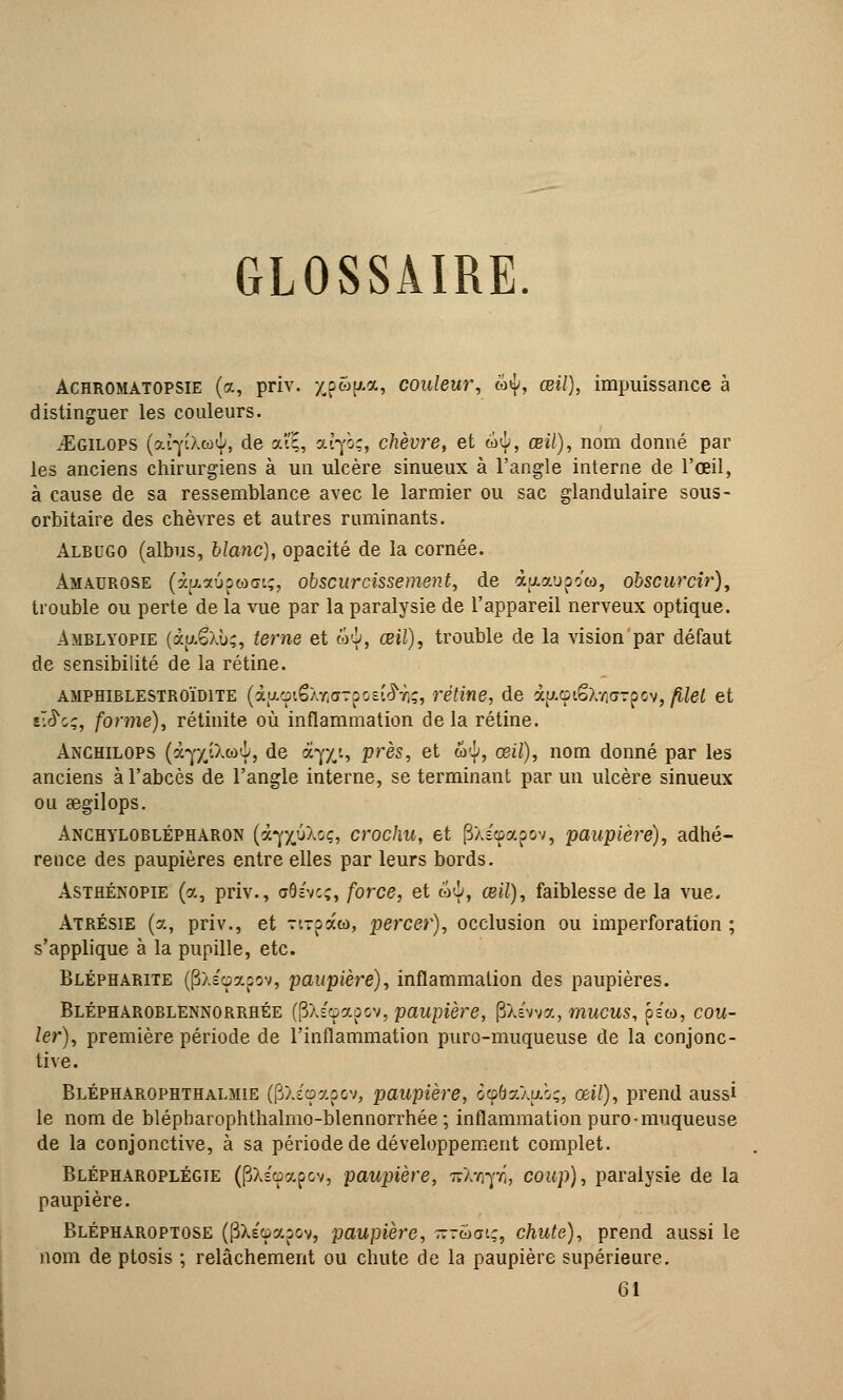 GLOSSAIRE Achromatopsie (a, priv. xp^P*» couleur, w^, œi/), impuissance à distinguer les couleurs. jEgilops (aqiXto6, de aîç, at-pç, chèvre, et w<j/, œi/), nom donné par les anciens chirurgiens à un ulcère sinueux à l'angle interne de l'œil, à cause de sa ressemblance avec le larmier ou sac glandulaire sous- orbitaire des chèvres et autres ruminants. Albugo (albus, blanc), opacité de la cornée. àmaurose (xp.aûpwŒiç, obscurcissement, de àaaupo'co, obscurcir), trouble ou perte de la vue par la paralysie de l'appareil nerveux optique. Amblyopie (àu-ëxù;, terne et &§, œil), trouble de la vision par défaut de sensibilité de la rétine. amphiblestroïdite (àficpiêÀYiorpoEt^Tiç, rétine, de àp.<piêXwrrpov, filet et v.S'cç, forme), rétinite où inflammation de la rétine. Anchilops (à-j'/jXcoi, de arp(i, près, et w6, œil), nom donné par les anciens à l'abcès de l'angle interne, se terminant parmi ulcère sinueux ou aegilops. Anchyloblépharon (<x^yfikoç, crochu, et |3Xsœapov, paupière), adhé- rence des paupières entre elles par leurs bords. Asthénopie (a, priv., aôc'vcç, force, et w6, œil), faiblesse de la vue. Atrésie (a, priv., et Ti-paw, percer), occlusion ou imperforation ; s'applique à la pupille, etc. Blépharite ((3xécpapov, paupière), inflammation des paupières. Blépharoblennorrhée (PXscpapov, paupière, fîXévva, mucus, pe», cou- ler), première période de l'inflammation puro-muqueuse de la conjonc- tive. Blépharophthalmie (PXéçapov, paupière, ôçôaXfAÔç, œil), prend aussi le nom de blépharophthalmo-blennorrhée ; inflammation puro-muqueuse de la conjonctive, à sa période de développement complet. Blépharoplégie (pXs'cpapov, paupière, vXirpi, coup), paralysie de la paupière. Blépharoptose (PXe'oapov, paupière, -ruai;, chute), prend aussi le nom de ptosis ; relâchement ou chute de la paupière supérieure. 61