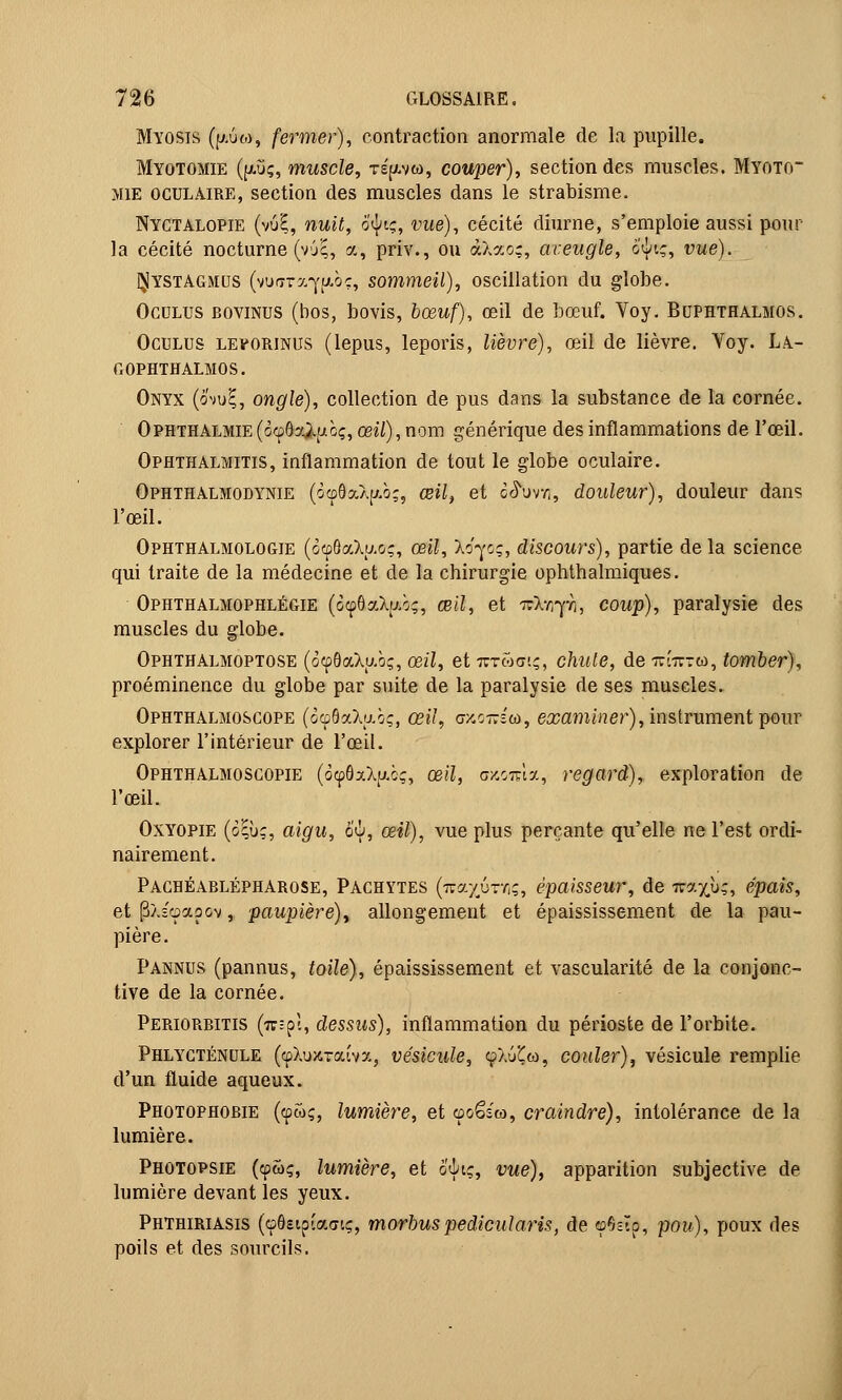 Myosis (fi.Ù6), fermer), contraction anormale de la pupille. Myotomie (|xûç, muscle, ts^vw, couper), section des muscles. Myoto~ mie oculaire, section des muscles dans le strabisme. Nyctalopie (vuE, nuit, otytç, vue), cécité diurne, s'emploie aussi pour la cécité nocturne (vjE, a, priv., ou àXao;, aveugle, o$tç, iwe). QIystagmcis (waTx^ithç, sommeil), oscillation du globe. Oculus bovinus (bos, bovis, bœuf), œil de bœuf. Yoy. Buphthalmûs. Oculus levorinus (lepus, leporis, lièvre), œil de lièvre. Yoy. La- gophthalmos. Onyx (ôvu?, ongle), collection de pus dans la substance de la cornée. Ophthalmie (oœôa^ubç, œil), nom générique des inflammations de l'œil. Ophthalmitis, inflammation de tout le globe oculaire. Ophthalmodynie (c<p8a.X[/.b;, œil, et o<5Wi, douleur), douleur dans l'œil. Ophthalmologie (ocpôaXuoç, œil, Xo-yoç, discours), partie de la science qui traite de la médecine et de la chirurgie ophthalmiques. Ophthalmophlégie (ocp8aXu.b;, œil, et Tckfiyk, coup), paralysie des muscles du globe. Ophthalmoptose (ocp8aXp.b;, œil, et 7tt&<tiç, chute, de tcottm, tomber), proéminence du globe par suite de la paralysie de ses muscles. Ophthalmoscope (àcpSaXubç, œil, cy.cirstû, examiner), instrument pour explorer l'intérieur de l'œil. Ophthalmoscopie (ô^6aXp.c;, œ;7, uscoma, regard), exploration de l'œil. Oxyopie (o|ùç, m#M, 6^, œ«J), vue plus perçante qu'elle ne l'est ordi- nairement. Paghéablépharose, Pachytes (nayûrfiç, épaisseur, de Tiraxù;, épais, et pX-'oaoov, paupière), allongement et épaississement de la pau- pière. Pannus (pannus, toile), épaississement et vascularité de la conjonc- tive de la cornée. Periorbitis (wëpl, dessus), inflammation du périoste de l'orbite. Phlycténule (cpXuKTaîvx, vésicule, fXuÇw, couler), vésicule remplie d'un fluide aqueux. Photophobie (cpwç, lumière, et cpoêî'co, craindre), intolérance de la lumière. Photopsie (cpœç, lumière, et ôtytç, vue), apparition subjective de lumière devant les yeux. Phthiriasis (cpGstpïacitç, morbuspedicularis, de cpGsTp, pow), poux des poils et des sourcils.