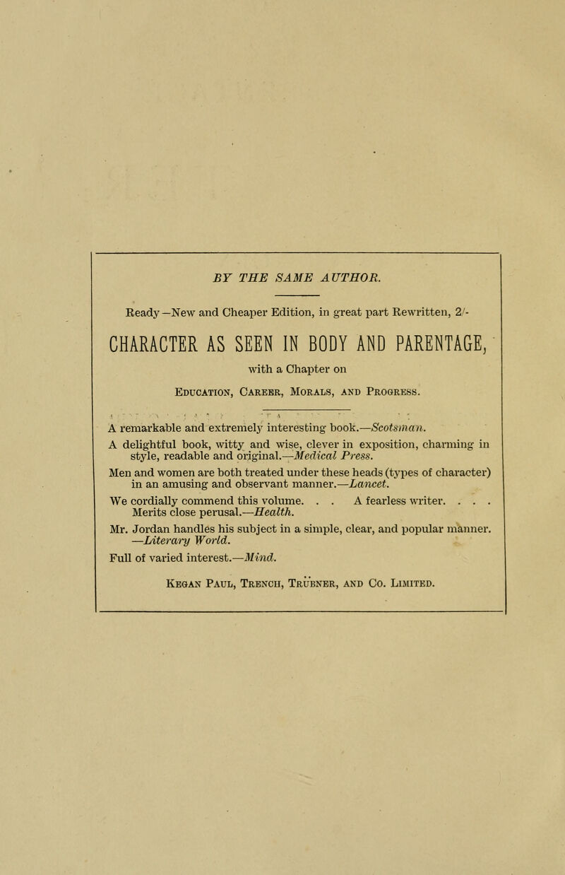 BY THE SAME AUTHOR. Ready—New and Cheaper Edition, in great part Rewritten, 2'- CHARACTER AS SEEN IN BODY AND PARENTAGE, with a Chapter on Education, Carebr, Morals, and Progress. A remarkable and extremely interesting book.—Scotsman. A delightful book, witty and wise, clever in exposition, charming in style, readable and original.—Medical Press. Men and women are both treated under these heads (types of character) in an amusing and observant manner.—Lancet. We cordially commend this volume. . . A fearless writer. . . . Merits close -perassil..—Health. Mr. Jordan handles his subject in a simple, clear, and popular manner. —Literary World. Full of varied interest.—Mind. Kegan Paul, Trench, Trubnbr, and Co. Limited.