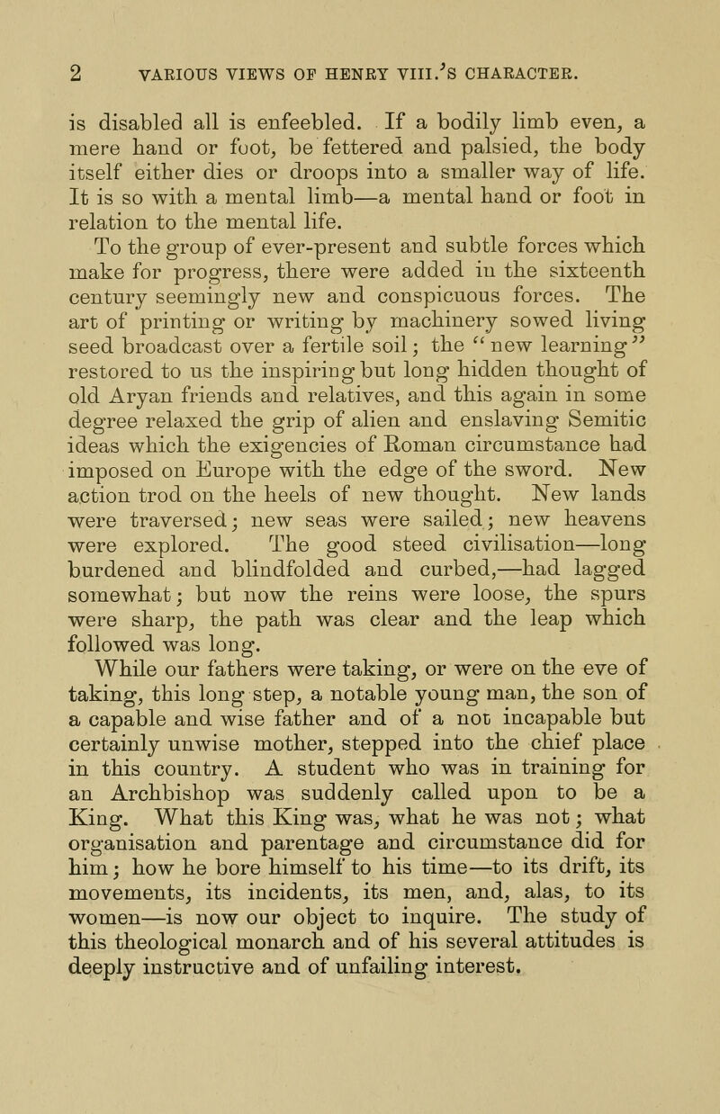 is disabled all is enfeebled. If a bodily limb even, a mere hand or foot, be fettered and palsied, the body itself either dies or droops into a smaller way of life. It is so with a mental limb—a mental hand or foot in relation to the mental life. To the group of ever-present and subtle forces which make for progress, there were added in the sixteenth century seemingly new and conspicuous forces. The art of printing or writing by machinery sowed living seed broadcast over a fertile soil; the '^ new learning^^ restored to us the inspiriDgbut long hidden thought of old Aryan friends and relatives, and this again in some degree relaxed the grip of alien and enslaving Semitic ideas which the exigencies of Roman circumstance had imposed on Europe with the edge of the sword. New action trod on the heels of new thought. New lands were traversed; new seas were sailed; new heavens were explored. The good steed civilisation—long burdened and blindfolded and curbed,—had lagged somewhat; but now the reins were loose, the spurs were sharp, the path was clear and the leap which followed was long. While our fathers were taking, or were on the eve of taking, this long step, a notable young man, the son of a capable and wise father and of a not incapable but certainly unwise mother, stepped into the chief place in this country. A student who was in training for an Archbishop was suddenly called upon to be a King. What this King was, what he was not; what organisation and parentage and circumstance did for him; how he bore himself to his time—to its drift, its movements, its incidents, its men, and, alas, to its women—is now our object to inquire. The study of this theological monarch and of his several attitudes is deeply instructive and of unfailing interest.