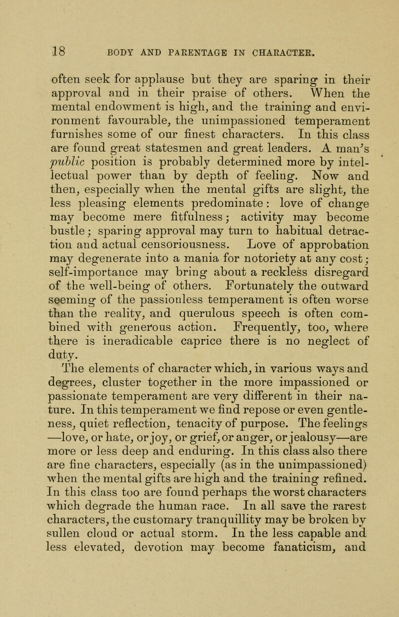 often seek for applause but they are sparing* in their approval and in their praise of others. When the mental endowment is high, and the training and envi- ronment favourable, the unimpassioned temperament furnishes some of our finest characters. In this class are found great statesmen and great leaders. A man^s public position is probably determined more by intel- lectual power than by depth of feeling. Now and then, especially when the mental gifts are slight^ the less pleasing elements predominate : love of change may become mere fitfulness; activity may become bustle; sparing approval may turn to habitual detrac- tion and actual censoriousness. Love of approbation may degenerate into a mania for notoriety at any cost; self-importance may bring about a reckless disregard of the well-being of others. Fortunately the outward seeming of the passionless temperament is often worse than the reality, and querulous speech is often com- bined with generous action. Frequently, too, where there is ineradicable caprice there is no neglect of duty. The elements of character which, in various ways and degrees, cluster together in the more impassioned or passionate temperament are very different in their na- ture. In this temperament we find repose or even gentle- ness, quiet reflection, tenacity of purpose. The feelings —love, or hate, or joy, or grief, or anger, or jealousy—are more or less deep and enduring. In this class also there are fine characters, especially (as in the unimpassioned) when the mental gifts are high and the training refined. In this class too are found perhaps the worst characters which degrade the human race. In all save the rarest characters, the customary tranquillity may be broken by sullen cloud or actual storm. In the less capable and less elevated, devotion may become fanaticism, and