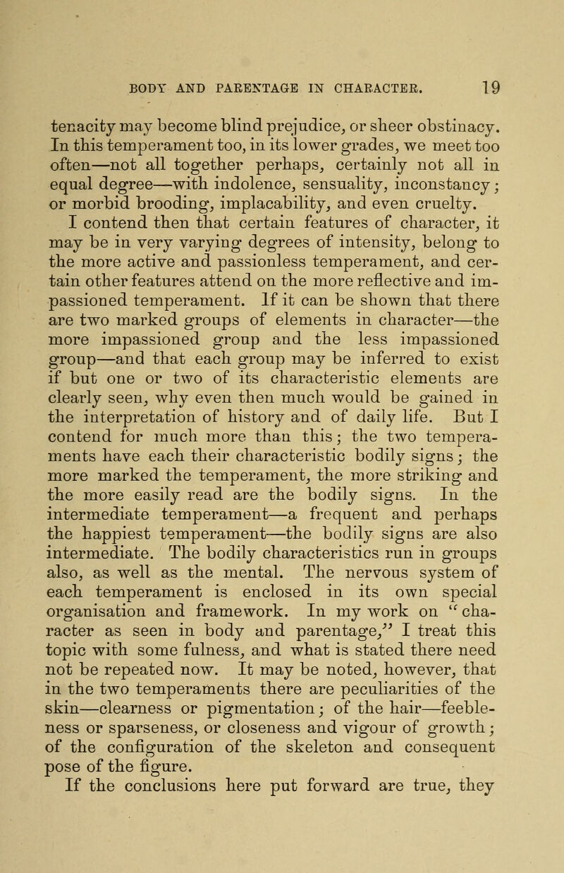 tenacity may become blind prejudice, or sbeer obstinacy. In this temperament too, in its lower grades, we meet too often—not all together perhaps, certainly not all in equal degree—with indolence, sensuality, inconstancy; or morbid brooding, implacability, and even cruelty. I contend then that certain features of character, it may be in very varying degrees of intensity, belong to the more active and passionless temperament, and cer- tain other features attend on the more reflective and im- passioned temperament. If it can be shown that there are two marked groups of elements in character—the more impassioned group and the less impassioned group—and that each group may be inferred to exist if but one or two of its characteristic elements are clearly seen, why even then much would be gained in the interpretation of history and of daily life. But I contend for much more than this; the two tempera- ments have each their characteristic bodily signs; the more marked the temperament, the more striking and the more easily read are the bodily signs. In the intermediate temperament—a frequent and perhaps the happiest temperament—the bodily signs are also intermediate. The bodily characteristics run in groups also, as well as the mental. The nervous system of each temperament is enclosed in its own special organisation and framework. In my work on  cha- racter as seen in body and parentage,''^ I treat this topic with some fulness, and what is stated there need not be repeated now. It may be noted, however, that in the two temperaments there are peculiarities of the skin—clearness or pigmentation; of the hair—feeble- ness or sparseness, or closeness and vigour of growth; of the configuration of the skeleton and consequent pose of the figure. If the conclusions here put forward are true, they