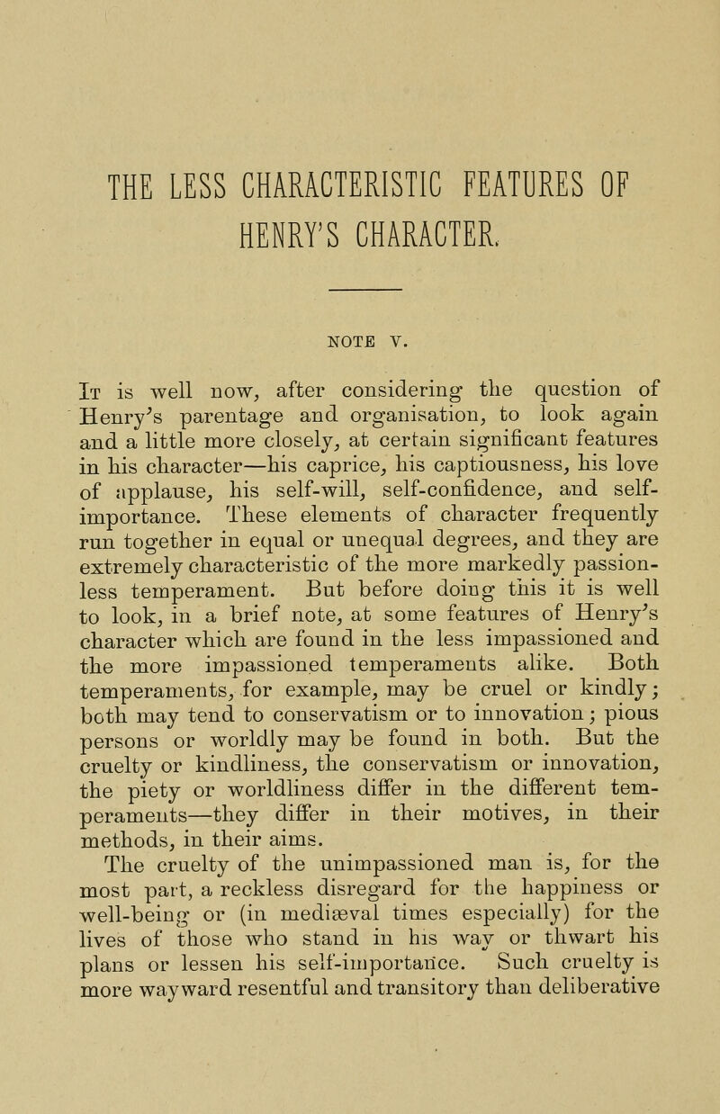 HENRY'S CHARACTER. NOTE V. It is well now, after considering tlie question of Henry^s parentage and organisation, to look again and a little more closely, at certain significant features in his character—his caprice, his captious ness, his love of applause, his self-will, self-confidence, and self- importance. These elements of character frequently run together in equal or unequal degrees, and they are extremely characteristic of the more markedly passion- less temperament. But before doing this it is well to look, in a brief note, at some features of Henry^s character which are found in the less impassioned and the more impassioned temperaments alike. Both temperaments, for example, may be cruel or kindly; both may tend to conservatism or to innovation; pious persons or worldly may be found in both. But the cruelty or kindliness, the conservatism or innovation, the piety or worldliness differ in the different tem- peraments—they differ in their motives, in their methods, in their aims. The cruelty of the unimpassioned man is, for the most part, a reckless disregard for the happiness or well-being or (in mediasval times especially) for the lives of those who stand in his way or thwart his plans or lessen his self-importance. Such cruelty is more wayward resentful and transitory than deliberative