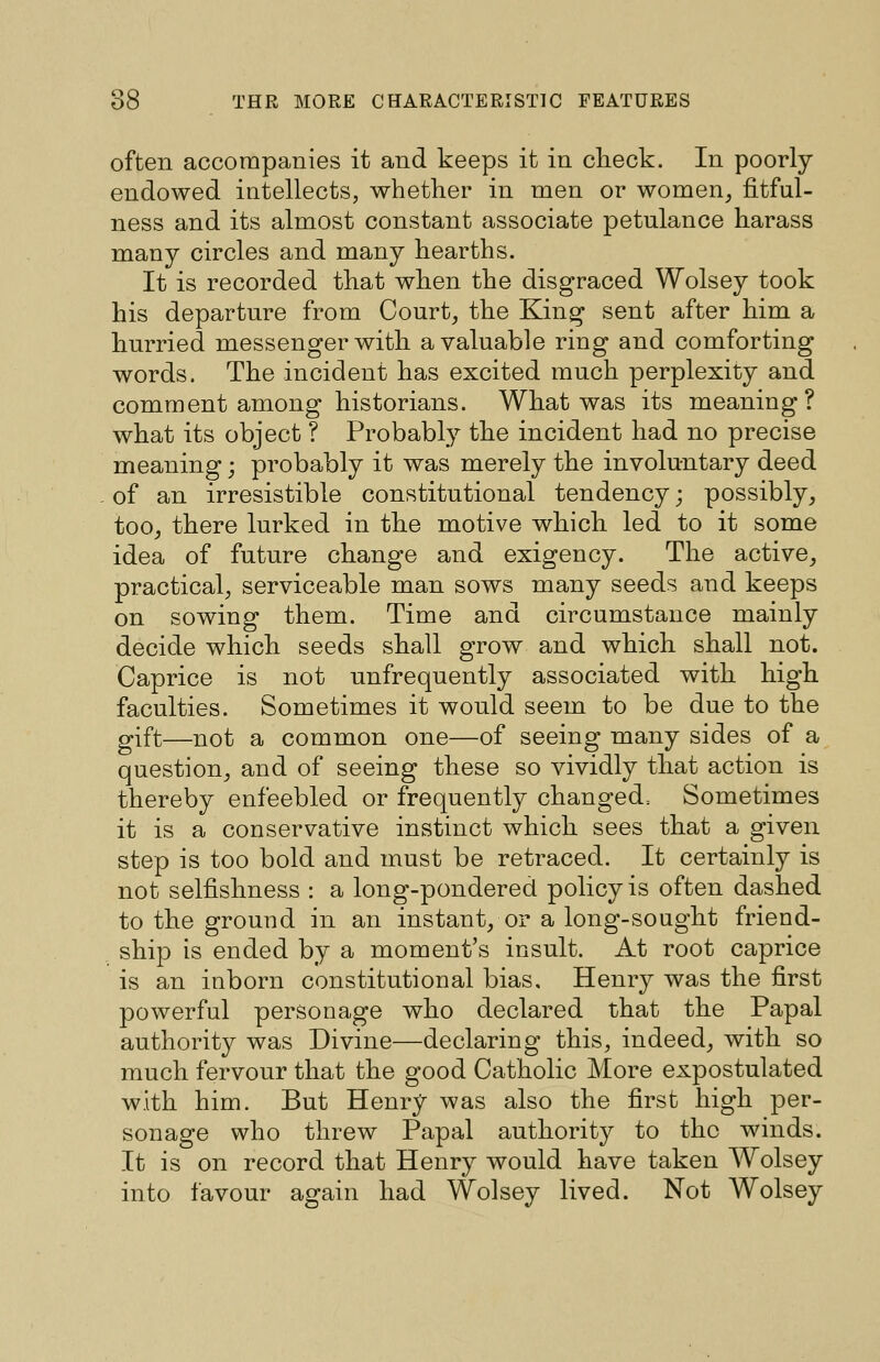 often accompanies it and keeps it in check. In poorly- endowed intellects, whether in men or women, fitful- ness and its almost constant associate petulance harass many circles and many hearths. It is recorded that when the disgraced Wolsey took his departure from Court, the King sent after him a hurried messenger with a valuable ring and comforting words. The incident has excited much perplexity and comment among historians. What was its meaning? what its object ? Probably the incident had no precise meaning; probably it was merely the involuntary deed of an irresistible constitutional tendency; possibly, too, there lurked in the motive which led to it some idea of future change and exigency. The active, practical, serviceable man sows many seeds and keeps on sowing them. Time and circumstance mainly decide which seeds shall grow and which shall not. Caprice is not unfrequently associated with high faculties. Sometimes it would seem to be due to the gift—not a common one—of seeing many sides of a question, and of seeing these so vividly that action is thereby enfeebled or frequently changed^ Sometimes it is a conservative instinct which sees that a given step is too bold and must be retraced. It certainly is not selfishness : a long-pondered policy is often dashed to the ground in an instant, or a long-sought friend- ship is ended by a moment's insult. At root caprice is an inborn constitutional bias. Henry was the first powerful personage who declared that the Papal authority was Divine—declaring this, indeed, with so much fervour that the good Catholic More expostulated with him. But Henry was also the first high per- sonage who threw Papal authority to the winds. It is on record that Henry would have taken Wolsey into favour again had Wolsey lived. Not Wolsey