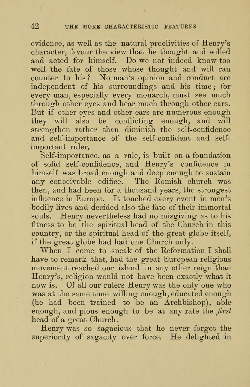 evidence^ as well as the natural proclivities of Henry's character^ favour the view that he thought and willed and acted for himself. Do we not indeed know too well the fate of those whose thought and will ran counter to his ? No man's opinion and conduct are independent of his surroundings and his time; for every man, especially every monarch, must see much through other eyes and hear much through other ears. But if other eyes and other ears are numerous enough they will also be conflicting enough, and will strengthen rather than diminish the self-confidence and self-importance of the self-confident and self- important ruler. Self-importance, as a rule, is built on a foundation of solid self-confidence, and Henry's confidence in himself was broad enough and deep enough to sustain any conceivable edifice. The Romish church was then, and had been for a thousand years, the strongest infiuence in Europe. It touched every event in men's bodily lives and decided also the fate of their immortal souls. Henry nevertheless had no misgiving as to his fitness to be the spiritual head of the Church in this country, or the spiritual head of the great globe itself, if the great globe had had one Church only. When I come to speak of the Heformation I shall have to remark that, had the great European religious movement reached our island in any other reign than Henry's, religion would not have been exactly what it now is. Of all our rulers Henry was the only one who was at the same time willing enough, educated enough (he had been trained to be an Archbishop), able enough, and pious enough to be at any rate the first head of a great Church. Henry was so sagacious that he never forgot the superiority of sagacity over force. He delighted in