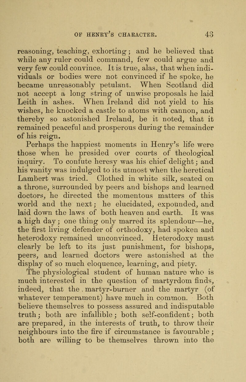 reasonings teaching, exhorting; and he believed that while any ruler could command^ few could argne and very few could convince. It is true^ alas, that when indi- viduals or bodies were not convinced if he spoke^ he became unreasonably petulant. When Scotland did not accept a long string of unwise proposals he laid Leith in ashes. When Ireland did not yield to his wishes, he knocked a castle to atoms with cannon, and thereby so astonished Ireland, be it noted, that it remained peaceful and prosperous during the remainder of his reign. Perhaps the happiest moments in Henry's life were those when he presided over courts of theological inquiry. To confute heresy was his chief delight; and his vanity was indulged to its utmost when the heretical Lambert was tried. Clothed in white silk, seated on a throne, surrounded by peers and bishops and learned doctors, he directed the momentous matters of this world and the next; he elucidated, expounded, and laid down the laws of both heaven and earth. It was a high day; one thing only marred its splendour—he, the first living defender of orthodoxy, had spoken and heterodoxy remained unconvinced. Heterodoxy must clearly be left to its just punishment, for bishops, peers, and learned doctors were astonished at the display of so much eloquence, learning, and piety. The physiological student of human nature who is much interested in the question of martyrdom finds, indeed, that the , martyr-burner and the martyr (of whatever temperament) have much in common. Both believe themselves to possess assured and indisputable truth; both are infallible; both self-confident; both are prepared, in the interests of truth, to throw their neighbours into the fire if circumstance is favourable; both are willing to be themselves thrown into the