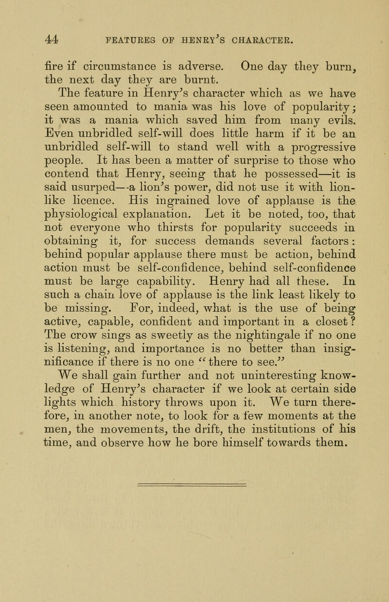 fire if circumstance is adverse. One day they burn, tlie next day they are burnt. The feature in Henry^s character which as we have seen amounted to mania was his love of popularity; it was a mania which saved him from many evils. Even unbridled self-will does little harm if it be an unbridled self-will to stand well with a progressive people. It has been a matter of surprise to those who contend that Henry, seeing that he possessed—it is said usurped—a lion^s power, did not use it with lion- like licence. His ingrained love of applause is the physiological explanation. Let it be noted, too, that not everyone who thirsts for popularity succeeds in obtaining it, for success demands several factors: behind popular applause there must be action, behind action must be self-confidence, behind self-confidence must be large capability. Henry had all these. In such a chain love of applause is the link least likely to be missing. For, indeed, what is the use of being active, capable, confident and important in a closet ? The crow sings as sweetly as the nightingale if no one is listening, and importance is no better than insig- nificance if there is no one '' there to see.^^ We shall gain further and not uninteresting know- ledge of Henry^s character if we look at certain side lights which history throws upon it. We turn there- fore, in another note, to look for a few moments at the men, the movements, the drift, the institutions of his time, and observe how he bore himself towards them.