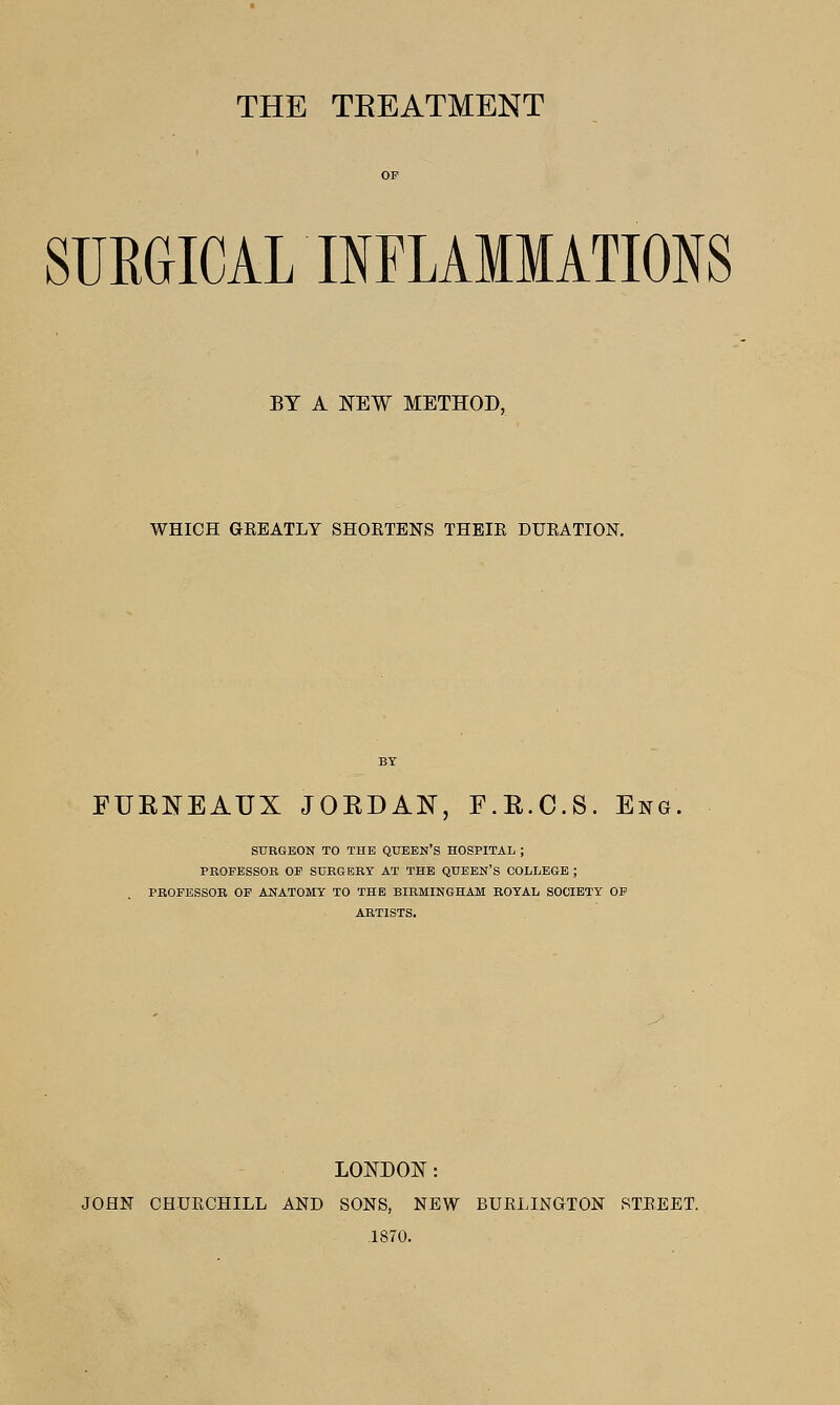 THE TEEATMENT SUEGICAL INFLAMMATIONS BY A NEW METHOD, WHICH GEEATLY SHORTENS THEIE DUEATION. FUEISTEAUX JOKDAN, F.R.C.S. Eng SURGEON TO THE QUEEN'S HOSPITAL ; PROFESSOR OP SURGERY AT THE QUEEN'S COLLEGE ; PROFESSOR OF ANATOMY TO THE BIRMINGHAM ROYAL SOCIETY OP ARTISTS. LONDON: JOHN CHUECHILL AND SONS, NEW BUEIJNGTON STEEET. .1870.