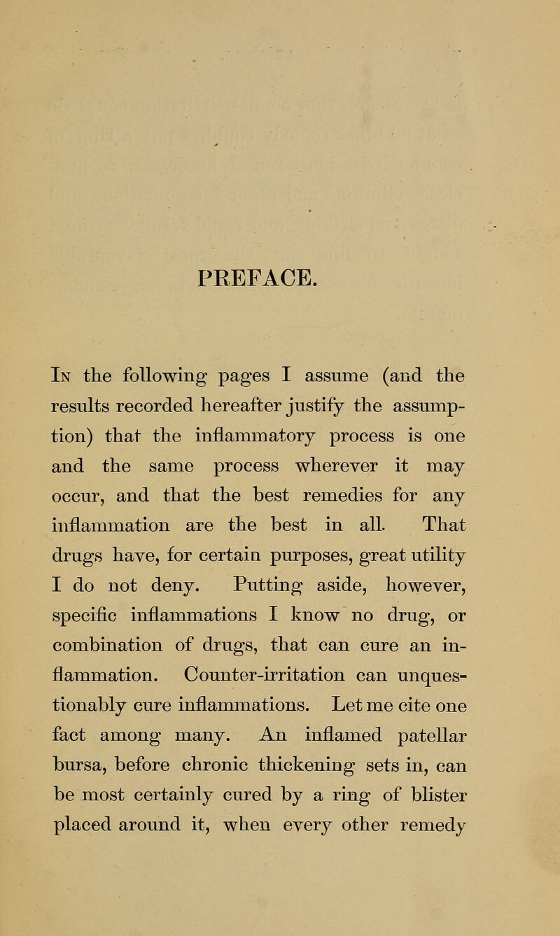 PREFACE. In the following pages I assume (and the results recorded hereafter justify the assump- tion) that the inflammatory process is one and the same process wherever it may occur, and that the best remedies for any inflammation are the best in all. That drugs have, for certain purposes, great utility I do not deny. Putting aside, however, specific inflammations I know no drug, or combination of drugs, that can cure an in- flammation. Counter-irritation can unques- tionably cure inflammations. Let me cite one fact among many. An inflamed patellar bursa, before chronic thickening sets in, can be most certainly cured by a ring of blister placed around it, when every other remedy