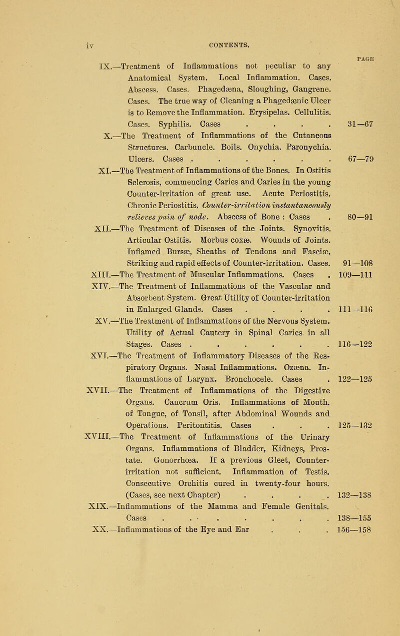 PAGE IX.—Treatment of Inflammatioas not peculiar to any Anatomical System. Local Iniiammation. Cases. Abscess. Cases. Phagedjena, Sloughing, Gangrene. Cases. The true way of Cleaning a Phagedsenic Ulcer is to Remove the Inflammation. Erysipelas. Cellulitis. Cases. Syphilis. Cases .... 31—67 X.—The Treatment of Inflammations of the Cutaneons Structures. Carbuncle. Boils. Onychia. Paronychia. Ulcers. Cases ....... 67—79 XL—The Treatment of Inflammations of the Bones. In Ostitis Sclerosis, commencing Caries and Caries in the young Counter-irritation of great use. Acute Periostitis. Chronic Periostitis, Counter-irritation instantaneously relieves2>ain of node. Abscess of Bone : Cases . 80—91 XII.—The Treatment of Diseases of the Joints. Synovitis. Articular Ostitis. Morbus cosee. Wounds of Joints. Inflamed Bursee, Sheaths of Tendons and Fascise. Striking and rapid effects of Counter-irritation. Cases. 91—108 XIII.—The Treatment of Muscular Inflammations. Cases . 109—111 XIV.—The Treatment of Inflammations of the Vascular and Absorbent System. Great Utility of Counter-irritation in Enlarged Glands. Cases .... Ill—116 XV.—The Treatment of Inflammations of the Nervous System. Utility of Actual Cautery in Spinal Caries in all Stages. Cases ...... 116—122 XVI.—The Treatment of Inflammatory Diseases of the Res- piratory Organs. Nasal Inflammations. Ozsena. In- flammations of Larynx. Bronchocele. Cases . 122—125 XVII.—The Treatment of Inflammations of the Digestive Organs. Cancrum Oris. Inflammations of Mouth, of Tongue, of Tonsil, after Abdominal Wounds and Operations. Peritontitis. Cases . . . 125—132 XVIII.—The Treatment of Inflammations of the Urinary Organs. Inflammations of Bladder, Kidneys, Pros- tate. Gonorrhoea. If a previous Gleet, Counter- irritation not sufficient. Inflammation of Testis. Consecutive Orchitis cured in twenty-four hours. (Cases, see next Chapter) .... 132—188 XIX.—Inflammations of the Mamma and Female Genitals. Cases . . • . . . . . 188—155 XX.—Inflammations of the Eye and Ear . . . 156—158