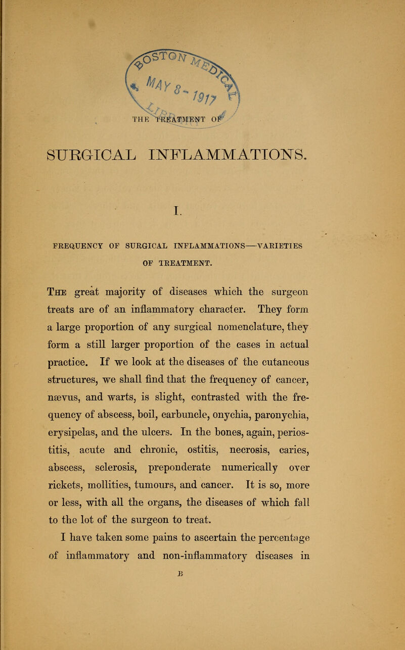 SURGICAL INFLAMMATIONS, I. FREQUENCY OF SURGICAL INFLAMMATIONS—VARIETIES OF TREATMENT. The great majority of diseases which, the surgeon treats are of an inflammatory character. They form a large proportion of any surgical nomenclature, they form a still larger proportion of the cases in actual practice. If we look at the diseases of the cutaneous structures, we shall find that the frequency of cancer, neevus, and warts, is slight, contrasted with the fre- quency of abscess, boil, carbuncle, onychia, paronychia, erysipelas, and the ulcers. In the bones, again, perios- titis, acute and chronic, ostitis, necrosis, caries, abscess, sclerosis, preponderate numerically over rickets, mollities, tumours, and cancer. It is so, more or less, with all the organs, the diseases of which fall to the lot of the surgeon to treat. I have taken some pains to ascertain the percentage of inflammatory and non-inflammatory diseases in