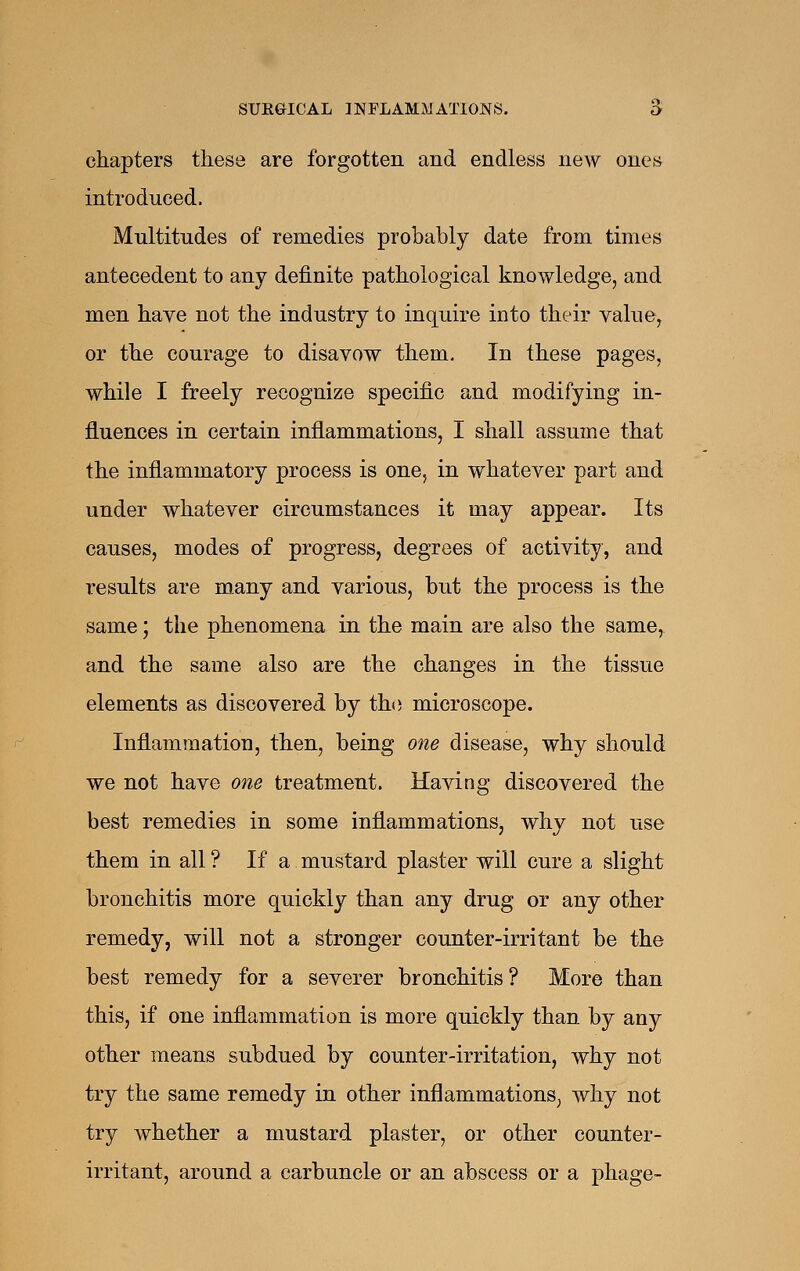 chapters these are forgotten and endless new ones introduced. Multitudes of remedies probably date from times antecedent to any definite pathological knowledge, and men haye not the industry to inquire into their value, or the courage to disavow them. In these pages, while I freely recognize specific and modifying in- fluences in certain inflammations, I shall assume that the inflammatory process is one, in whatever part and under whatever circumstances it may appear. Its causes, modes of progress, degrees of activity, and results are many and various, but the process is the same; the phenomena in the main are also the same, and the same also are the changes in the tissue elements as discovered by the microscope. Inflammation, then, being one disease, why should we not have one treatment. Having discovered the best remedies in some inflammations, why not use them in all ? If a mustard plaster will cure a slight bronchitis more quickly than any drug or any other remedy, will not a stronger counter-irritant be the best remedy for a severer bronchitis? More than this, if one inflammation is more quickly than by any other means subdued by counter-irritation, why not try the same remedy in other inflammations, why not try whether a mustard plaster, or other counter- irritant, around a carbuncle or an abscess or a phage-