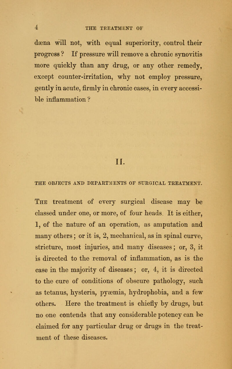 dsena will not, with equal superiority, control their progress ? If pressure will remove a chronic synovitis more quickly than any drug, or any other remedy, except counter-irritation, why not employ pressure, gently in acute, firmly in chronic cases, in every accessi- ble inflammation'? II. THE OBJECTS AND DEPARTMENTS OF SURGICAL TREATMENT. The treatment of every surgical disease may be classed under one, or more, of foiu- heads. It is either, 1, of the nature of an operation, as amputation and many others; or it is, 2, mechanical, as in spinal curve, stricture, most injuries, and many diseases; or, 3, it is directed to the removal of inflammation, as is the case in the majority of diseases; or, 4, it is directed to the cure of conditions of obscure pathology, such as tetanus, hysteria, pyaemia, hydrophobia, and a few others. Here the treatment is chiefly by drugs, but no one contends that any considerable potency can be claimed for any particular drug or drugs in the treat- ment of these diseases.