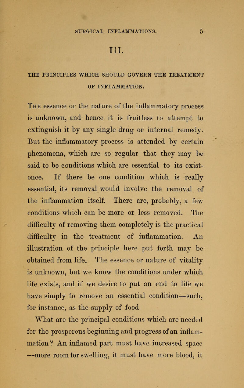 III. THE PRINCIPLES WHICH SHOULD GOVERN THE TREATMENT OP INFLAMMATION. The essence or the nature of the inflammatory process is unknown, and hence it is fruitless to attempt to extinguisli it by any single drug or internal remedy. But the inflammatory process is attended by certain phenomena, which are so regular that they may be said to be conditions which are essential to its exist- ence. If there be one condition which is really essential, its removal would involve the removal of the inflammation itself. There are, probably, a few conditions which can be more or less removed. The difiiculty of removing them completely is the practical difficulty in the treatment of inflammation. An illustration of the principle here put forth may be obtained from life. The essence or nature of vitality is unknown, but we know the conditions under which life exists, and if we desire to put an end to life we have simply to remove an essential condition—such^ for instance, as the supply of food. What are the principal conditions which are needed for the prosperous beginning and progress of an inflam- mation ? An inflamed part must have increased space —more room for swelling, it must have more blood, it