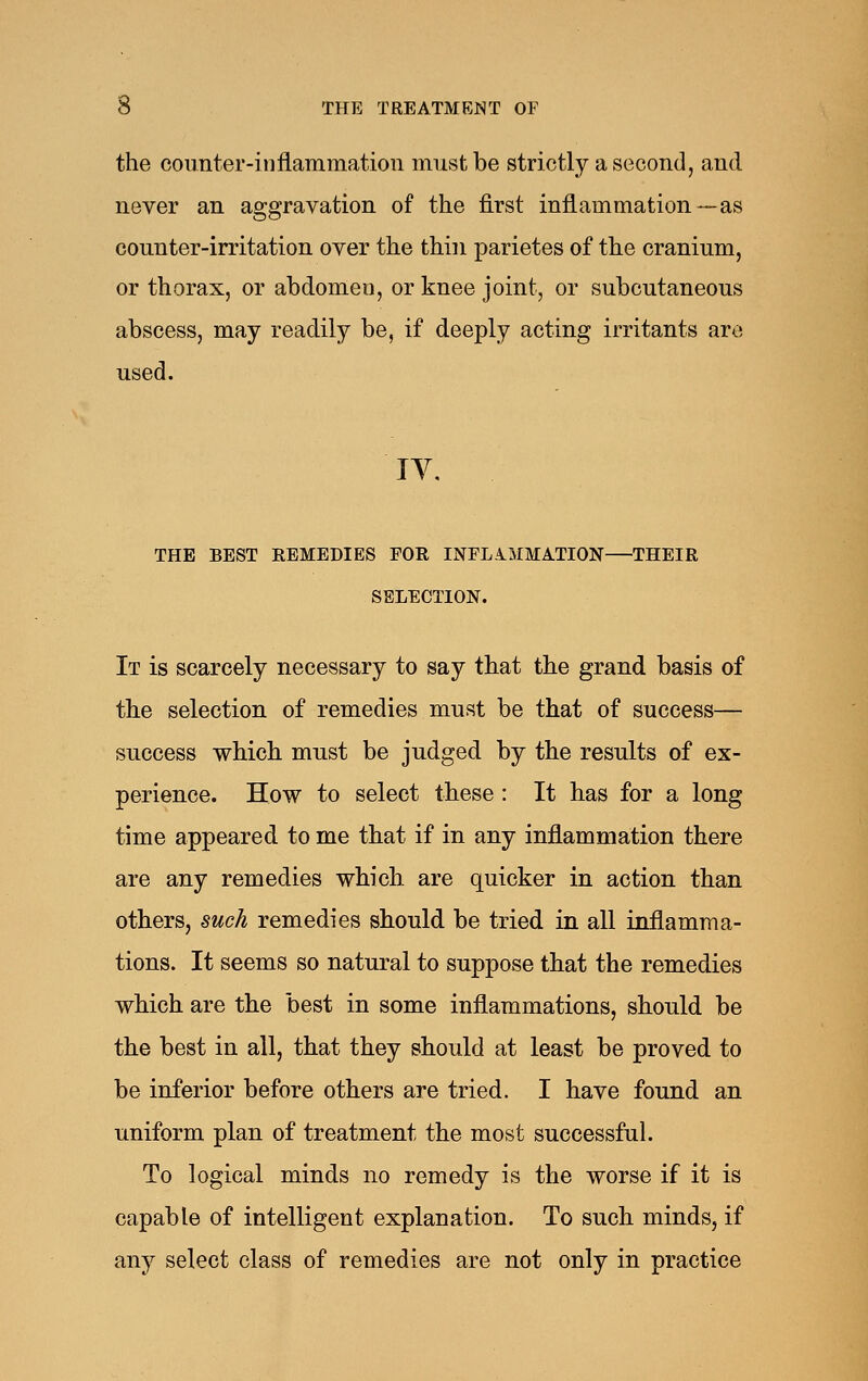 the counter-inflammation must be strictly a second, and never an aggravation of the first inflammation—as counter-irritation over the thin parietes of the cranium, or thorax, or abdomen, or knee joint, or subcutaneous abscess, may readily be, if deeply acting irritants are used. lY, THE BEST REMEDIES FOR INFLAMMATION THEIR SELECTION. It is scarcely necessary to say that the grand basis of the selection of remedies must be that of success— success which must be judged by the results of ex- perience. How to select these : It has for a long time appeared, to me that if in any inflammation there are any remedies which are quicker in action than others, such remedies should be tried in all inflamma- tions. It seems so natural to suppose that the remedies which are the best in some inflammations, should be the best in all, that they should at least be proved to be inferior before others are tried. I have found an uniform plan of treatment the most successfal. To logical minds no remedy is the worse if it is capable of intelligent explanation. To such minds, if any select class of remedies are not only in practice