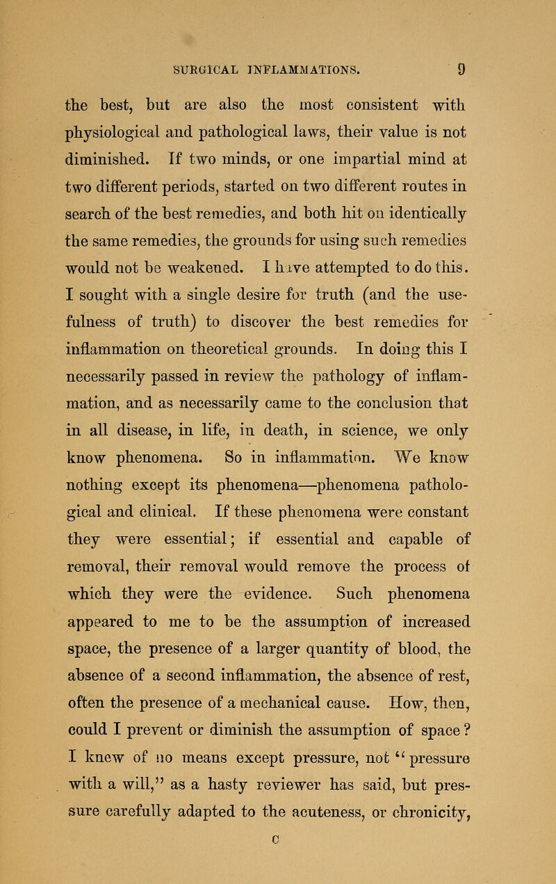 the best, but are also the most consistent with physiological and pathological laws, their value is not diminished. If two minds, or one impartial mind at two different periods, started on two different routes in search of the best remedies, and both hit on identically the same remedies, the grounds for using such remedies would not be weakened. I hive attempted to do this. I sought with a single desire for truth (and the use- fulness of truth) to discover the best remedies for inflammation on theoretical grounds. In doing this I necessarily passed in review the pathology of inflam- mation, and as necessarily came to the conclusion that in all disease, in life, in death, in science, we only know phenomena. So in inflammation. We know nothing except its phenomena—phenomena patholo- gical and clinical. If these phenomena were constant they were essential; if essential and capable of removal, their removal would remove the process of which they were the evidence. Such phenomena appeared to me to be the assumption of increased space, the presence of a larger quantity of blood, the absence of a second inflammation, the absence of rest, often the presence of a mechanical cause. How, then, could I prevent or diminish the assumption of space ? I knew of no means except pressure, not pressure with a will, as a hasty reviewer has said, but pres- sure carefully adapted to the acuteness, or chronicity, c