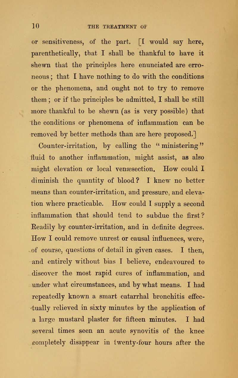 or sensitiveness, of the part. [I would say here, parenthetically, that I shall be thankful to have it shewn that the principles here enunciated are erro- neous ; that I have nothing to do with the conditions or the phenomena, and ought not to try to remove them ; or if the principles be admitted, I shall be still more thankful to be shewn (as is very possible) that the conditions or phenomena of inflammation can be removed by better methods than are here proposed,] Counter-irritation, by calling the  ministering fluid to another inflammation, might assist, as also might elevation or local venaesection. How could I diminish the quantity of blood? I knew no better means than counter-irritation, and pressure, and eleva- tion where practicable. How could I supply a second inflammation that should tend to subdue the first? Eeadily by counter-irritation, and in definite degrees. How I could remove unrest or causal influences, were, of course, questions of detail in given cases. I then, and entirely without bias I believe, endeavoured to discover the most rapid cures of inflammation, and under what circumstances, and by what means. I had repeatedly known a smart catarrhal bronchitis effec- tually relieved in sixty minutes by the application of a large mustard plaster for fifteen minutes. I had several times seen an acute synovitis of the knee completely disappear in twenty-four hours after the