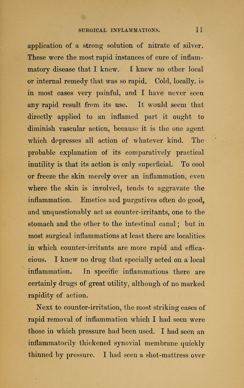 application of a strong solution of nitrate of silver. These were the most rapid instances of cure of inflam- matory disease that I knew. I knew no other local or internal remedy that was so rapid. Cold, locally, is in most cases very painful, and I have never seen any rapid result from its use. It would seem that directly applied to an inflamed part it ought to diminish vascular action, because it is the one agent which depresses all action of whatever kind. The probable explanation of its comparatively practical inutility is that its action is only superficial. To cool or freeze the skin merely over an inflammation, even where the skin is involved, tends to aggravate the inflammation. Emetics and purgatives often do good, and unquestionably act as counter-irritants, one to the stomach and the other to the intestinal canal; but in most surgical inflammations at least there are localities in which counter-irritants are more rapid and effica- cious. I knew no drug that specially acted on a local inflammation. In specific inflammations there are certainly drugs of great utility, although of no marked rapidity of action. 'Next to counter-irritation, the most striking cases of rapid removal of inflammation which I had seen were those in which pressure had been used. I had seen an inflammatorily thickened synovial membrane quickly thinned by pressure. I had seen a shot-mattress over