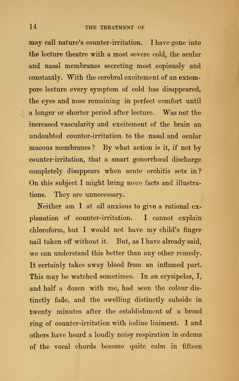 may call nature's counter-irritation. 1 have gone into the lecture theatre with a most severe cold, the ocular and nasal memhranes secreting most copiously and constantly. With the cerebral excitement of an extem- pore lecture every symptom of cold has disappeared, the eyes and nose remaining in perfect comfort until a longer or shorter period after lecture. Was not the increased vascularity and excitement of the brain an undoubted counter-irritation to the nasal and ocular mucous membranes ? By what action is it, if not by counter-irritation, that a smart gonorrhoeal discharge completely disappears when acute orchitis sets in ? On this subject I might bring more facts and illustra- tions. They are unnecessary. Neither am I at all anxious to give a rational ex- planation of counter-irritation. I cannot explain chloroform, but I would not have my child's finger nail taken off without it. But, as I have already said, we can understand this better than any other remedy. It certainly takes away blood from an inflamed part. This may be watched sometimes. In an erysipelas, I, and half a dozen with me, had seen the colour dis- tinctly fade, and the swelling distinctly subside in twenty minutes after the establishment of a broad ring of counter-irritation with iodine liniment. I and others have heard a loudly noisy respiration in oedema of the vocal chords become quite calm in fifteen