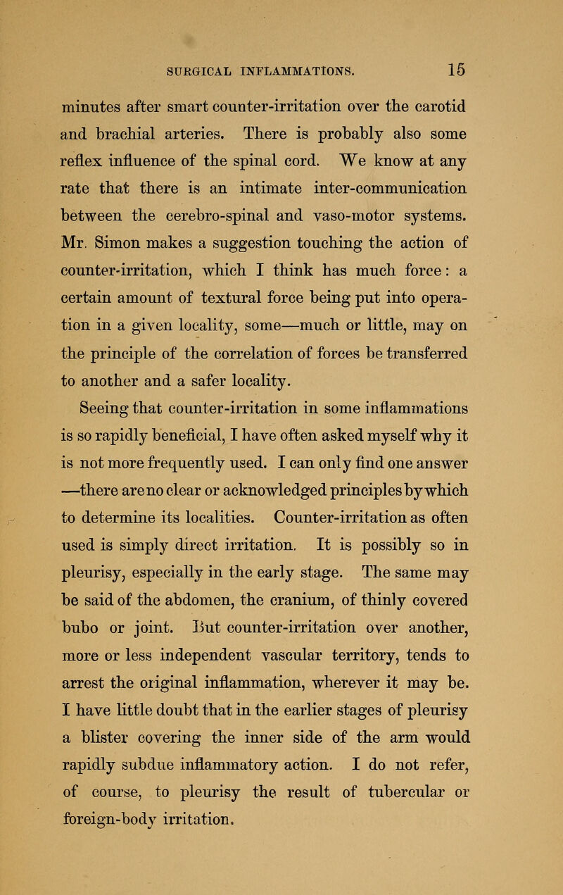 minutes after smart counter-irritation over the carotid and brachial arteries. There is probably also some reflex influence of the spinal cord. We know at any rate that there is an intimate inter-communication between the cerebro-spinal and vaso-motor systems. Mr. Simon makes a suggestion touching the action of counter-irritation, which I think has much force: a certain amount of textural force being put into opera- tion in a given locality, some—much or little, may on the principle of the correlation of forces be transferred to another and a safer locality. Seeing that counter-irritation in some inflammations is so rapidly beneficial, I have often asked myself why it is not more frequently used. I can only find one answer —there are no clear or acknowledged principles by which to determine its localities. Counter-irritation as often used is simply direct irritation. It is possibly so in pleurisy, especially in the early stage. The same may be said of the abdomen, the cranium, of thinly covered bubo or joint. But counter-irritation over another, more or less independent vascular territory, tends to arrest the original inflammation, wherever it may be. I have little doubt that in the earlier stages of pleurisy a blister covering the inner side of the arm would rapidly subdue inflammatory action. I do not refer, of course, to pleurisy the result of tubercular or foreign-body irritation.