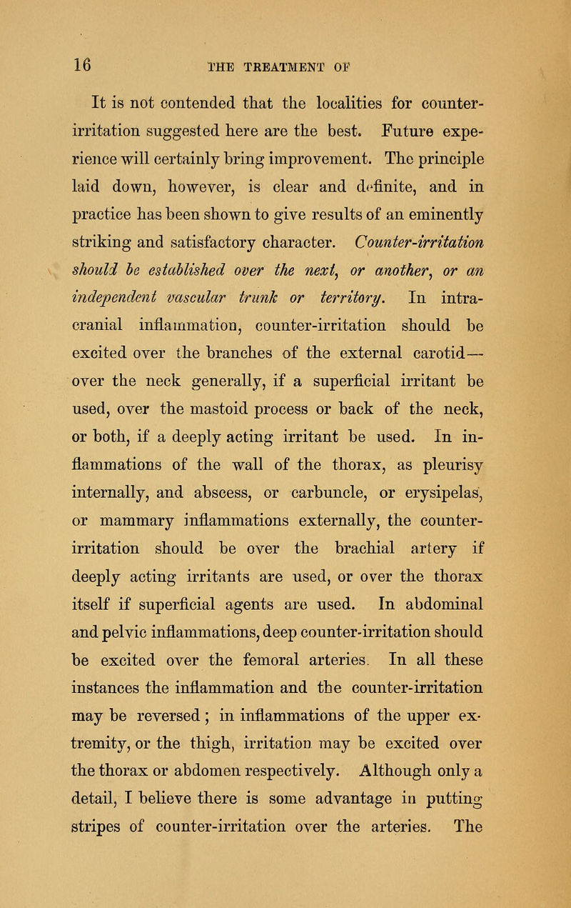 It is not contended that the localities for counter- irritation suggested here are the best. Future expe- rience will certainly bring improvement. The principle laid down, however, is clear and d<'finite, and in practice has been shown to give results of an eminently striking and satisfactory character. Counter-irritation should be established over the nexij or another, or an independent vascular trunk or territory. In intra- cranial inflammation, counter-irritation should be excited over \h'& branches of the external carotid- over the neck generally, if a superficial irritant be used, over the mastoid process or back of the neck, or both, if a deeply acting irritant be used. In in- flammations of the wall of the thorax, as pleurisy internally, and abscess, or carbuncle, or erysipelas, or mammary inflammations externally, the counter- irritation should be over the brachial artery if deeply acting irritants are used, or over the thorax itself if superficial agents are used. In abdominal and pelvic inflammations, deep counter-irritation should be excited over the femoral arteries. In all these instances the inflammation and the counter-irritation may be reversed; in inflammations of the upper ex- tremity, or the thigh, irritation may be excited over the thorax or abdomen respectively. Although only a detail, I believe there is some advantage in putting stripes of counter-irritation over the arteries. The