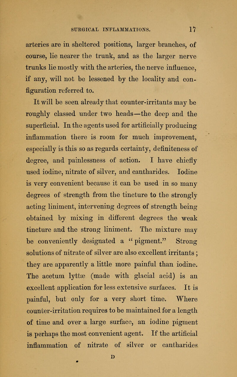 arteries are in sheltered positions, larger branches, of course, lie nearer the trunk, and as the larger nerve trunks lie mostly with the arteries, the nerve influence, if any, will not be lessened by the locality and con- figuration referred to. It will be seen already that counter-irritants may be roughly classed under two heads—the deep and the superficial. In the agents used for artificially producing inflammation there is room for much improvement, especially is this so as regards certainty, definiteness of degree, and painlessness of action. I have chiefly used iodine, nitrate of silver, and cantharides. Iodine is very convenient because it can be used in so many degrees of strength from the tincture to the strongly acting liniment, intervening degrees of strength being obtained by mixing in different degrees the weak tincture and the strong liniment. The mixture may be conveniently designated a  pigment. Strong solutions of nitrate of silver are also excellent irritants; they are apparently a little more painful than iodine. The acetum lyttse (made with glacial acid) is an excellent application for less extensive surfaces. It is painful, but only for a very short time. Where counter-irritation requires to be maintained for a length of time and over a large surface, an iodine pigment is perhaps the most convenient agent. If the artificial inflammation of nitrate of silver or cantharides D