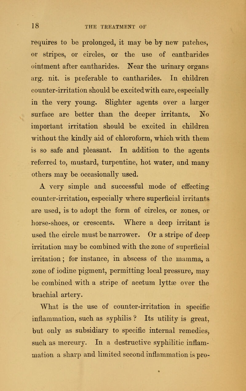 requires to be prolonged, it may be by new patches, or stripes, or circles, or the use of cantharides ointment after cantharides. N'ear the urinary organs arg. nit. is preferable to cantharides. In children counter-irritation should be excited with care, especially in the very young. Slighter agents over a larger surface are better than the deeper irritants. No important irritation should be excited in children without the kindly aid of chloroform, which with them is so safe and pleasant. In addition to the agents referred to, mustard, turpentine, hot water, and many others may be occasionally used. A very simple and successful mode of effecting counter-irritatioQ, especially where superficial irritants are used, is to adopt the form of circles, or zones, or horse-shoes, or crescents. Where a deep irritant is used the circle must be narrower. Or a stripe of deep irritation may be combined with the zone of superficial irritation; for instance, in abscess of the mamma, a zone of iodine pigment, permitting local pressure, may be combined with a stripe of acetum lyttae over the brachial artery. What is the use of counter-irritation in specific inflammation, such as syphilis ? Its utility is great, but only as subsidiary to specific internal remedies, such as mercury. In a destructive syphilitic inflam- mation a sharp and limited second inflammation is pro-