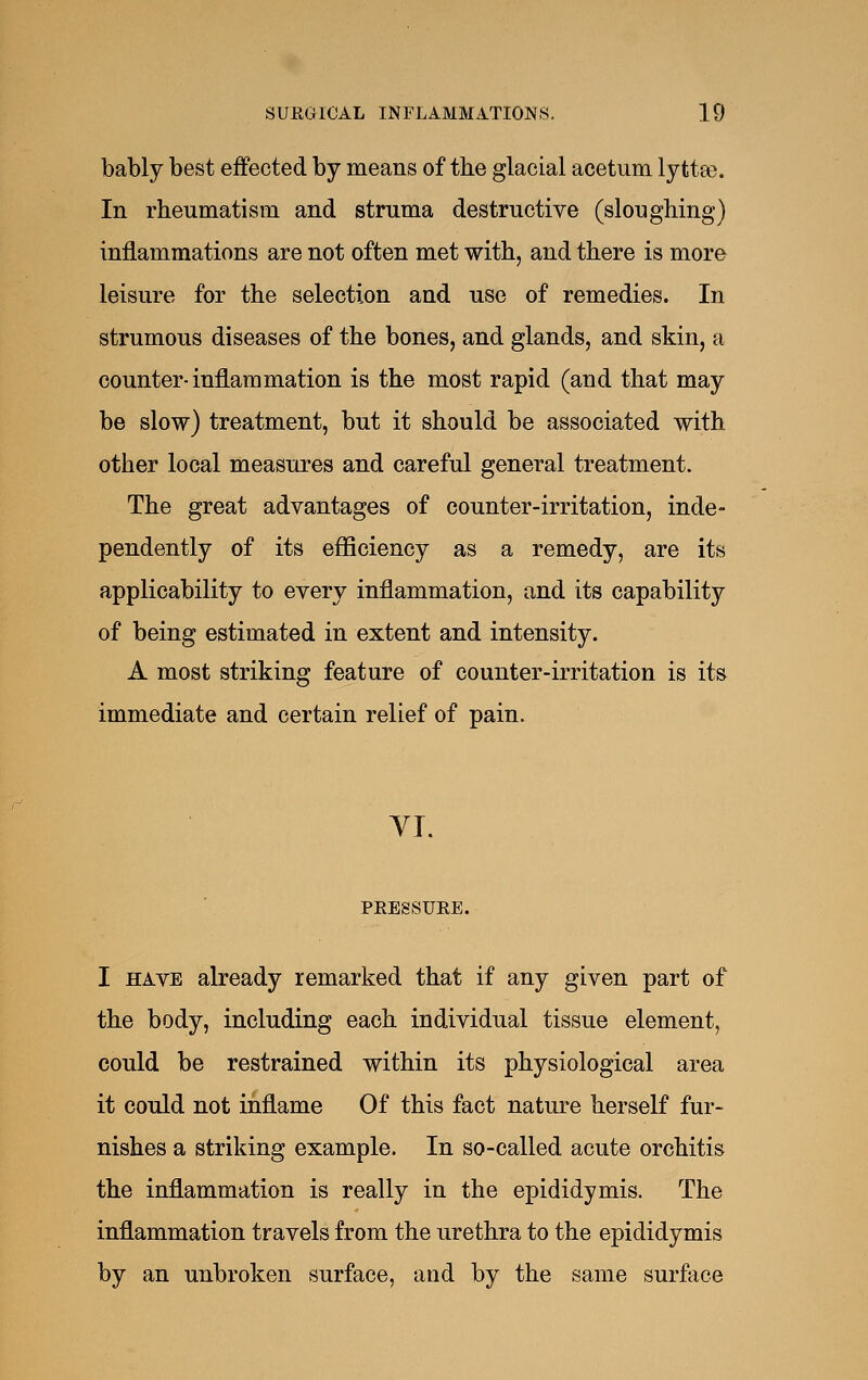 bably best effected by means of the glacial acetum lyttas. In rheumatism and struma destructive (sloughing) inflammations are not often met with, and there is more leisure for the selection and use of remedies. In strumous diseases of the bones, and glands, and skin, a counter-inflammation is the most rapid (and that may be slow) treatment, but it should be associated with other local measures and careful general treatment. The great advantages of counter-irritation, inde- pendently of its efficiency as a remedy, are its applicability to every inflammation, and its capability of being estimated in extent and intensity. A most striking feature of counter-irritation is its immediate and certain relief of pain. YI. PEESSUEE. I HAVE already remarked that if any given part of the body, including each individual tissue element, could be restrained within its physiological area it could not inflame Of this fact nature herself fur- nishes a striking example. In so-called acute orchitis the inflammation is really in the epididymis. The inflammation travels from the urethra to the epididymis by an unbroken surface, and by the same surface