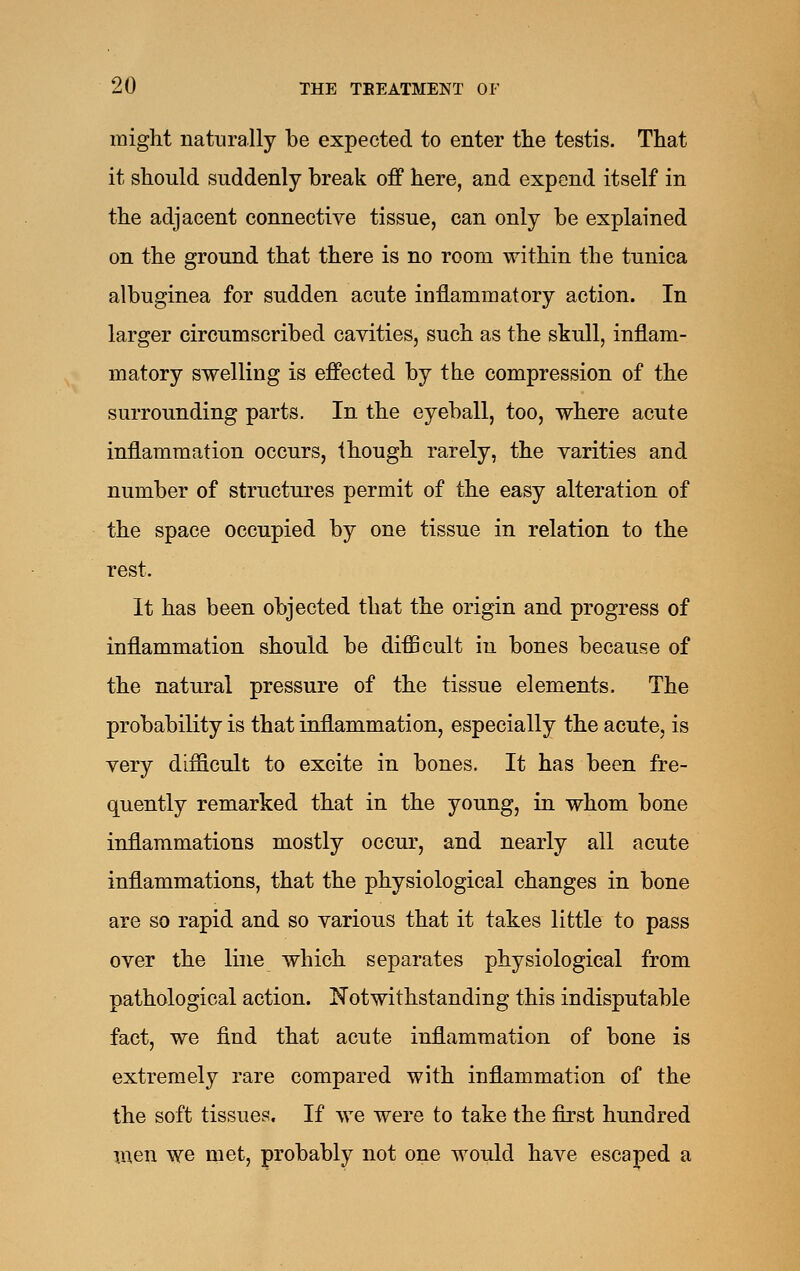 might naturally be expected to enter tlie testis. That it should suddenly break off here, and expend itself in the adjacent connective tissue, can only be explained on the ground that there is no room within the tunica albuginea for sudden acute inflammatory action. In larger circumscribed cavities, such as the skull, inflam- matory swelling is effected by the compression of the surrounding parts. In the eyeball, too, where acute inflammation occurs, though rarely, the varities and number of structures permit of the easy alteration of the space occupied by one tissue in relation to the rest. It has been objected that the origin and progress of inflammation should be difficult in bones because of the natural pressure of the tissue elements. The probability is that inflammation, especially the acute, is very difficult to excite in bones. It has been fre- quently remarked that in the young, in whom bone inflammations mostly occur, and nearly all acute inflammations, that the physiological changes in bone are so rapid and so various that it takes little to pass over the line which separates physiological from pathological action. Notwithstanding this indisputable fact, we find that acute inflammation of bone is extremely rare compared with inflammation of the the soft tissues. If we were to take the first hundred men we met, probably not one would have escaped a