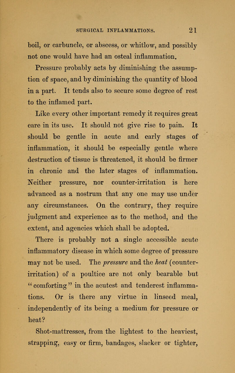 boil, or carbuncle, or abscess, or whitlow, and possibly not one would have had an osteal inflammation. Pressure probably acts by diminishing the assump- tion of space, and by diminishing the quantity of blood in a part. It tends also to secure some degree of rest to the inflamed part. Like every other important remedy it requires great care in its use. It should not give rise to pain. It should be gentle in acute and early stages of inflammation, it should be especially gentle where destruction of tissue is threatened, it should be firmer in chronic and the later stages of inflammation. ISTeither pressure, nor counter-irritation is here advanced as a nostrum that any one may use under any circumstances. On the contrary, they require judgment and experience as to the method, and the extent, and agencies which shall be adopted. There is probably not a single accessible acute inflammatory disease in which some degree of pressure may not be nsed. The pressure and the heat (counter- irritation) of a poultice are not only bearable but  comforting  in the acutest and tenderest inflamma- tions. Or is there any virtue in linseed meal^ independently of its being a medium for pressure or heat? Shot-mattresses, from the lightest to the heaviest, strapping, easy or firm, bandages, slacker or tighter,