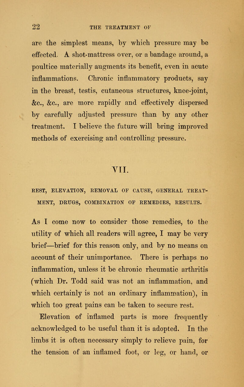 are the simplest means, by which pressure may be effected. A shot-mattress over, or a bandage around, a poultice materially augments its benefit, even in acute inflammations. Chronic inflammatory products, say in the breast, testis, cutaneous structures, knee-joint, &c., &c., are more rapidly and effectively dispersed by carefully adjusted pressure than by any other treatment. I believe the future will bring improved methods of exercising and controlling pressure. YII. REST, ELEVATION, REMOVAL OF CAUSE, GENERAL TREAT- MENT, DRUGS, COMBINATION OE REMEDIES, RESULTS. As I come now to consider those remedies, to the utility of which all readers will agree, I may be very brief—brief for this reason only, and by no means on account of their unimportance. There is perhaps no inflammation, unless it be chronic rheumatic arthritis (which Dr. Todd said was not an inflammation, and which certainly is not an ordinary inflammation), in which too great pains can be taken to secure rest. Elevation of inflamed parts is more frequently acknowledged to be useful than it is adopted. In the limbs it is often necessary simply to relieve pain, for the tension of an inflamed foot, or leg, or hand, or