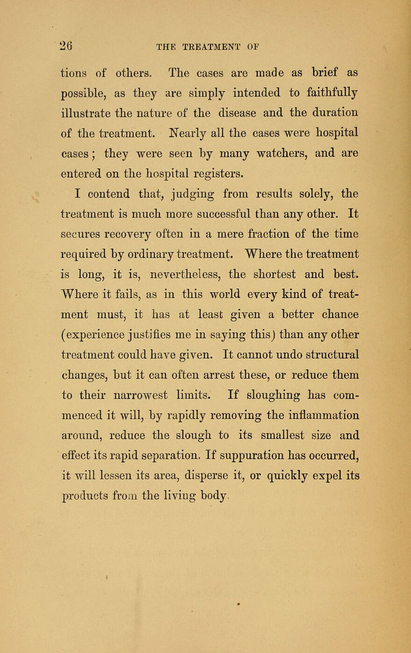 tions of others. The cases are made as brief as possible, as they are simply intended to faithfully illustrate the nature of the disease and the duration of the treatment. Nearly all the cases were hospital cases; they were seen by many watchers, and are entered on the hospital registers. I contend that, judging from results solely, the treatment is much more successful than any other. It secures recovery often in a mere fraction of the time required by ordinary treatment. Where the treatment is long, it is, nevertheless, the shortest and best. Where it fails, as in this world every kind of treat- ment must, it has at least given a better chance (experience justifies me in saying this) than any other treatment could have given. It cannot undo structural changes, but it can often arrest these, or reduce them to their narrowest limits. If sloughing has com- menced it will, by rapidly removing the inflammation around, reduce the slough to its smallest size and effect its rapid separation. If suppuration has occurred, it will lessen its area, disperse it, or quickly expel its products from the living body.