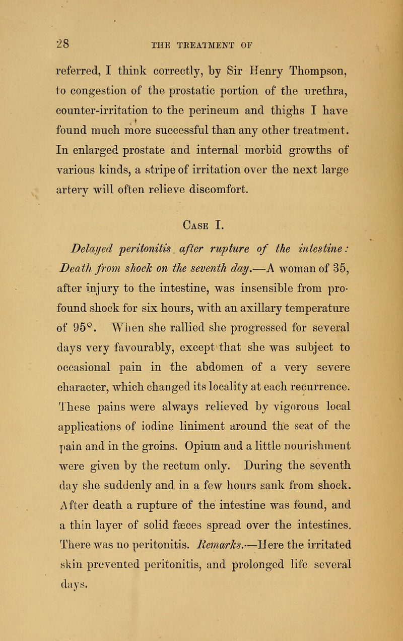 referred, I think correctly, by Sir Henry Thompson, to congestion of the prostatic portion of the urethra, counter-irritation to the perineum and thighs I have found much more successful than any other treatment. In enlarged prostate and internal morbid growths of various kinds, a stripe of irritation over the next large artery will often relieve discomfort. Case I. Delayed peritonitis after rupture of the intestine: Death from shock on the seventh day.—A woman of 35, after injury to the intestine, was insensible from pro- found shock for six hours, with an axillary temperature of 95°. When she rallied she progressed for several days very favourably, except'that she was subject to occasional pain in the abdomen of a very severe character, which changed its locality at each recurrence. These pains were always relieved by vigorous local applications of iodine liniment around the seat of the yiain and in the groins. Opium and a little nourishment were given by the rectum only. During the seventh day she suddenly and. in a few hours sank from shock. After death a rupture of the intestine was found, and a thin layer of solid fgeces spread over the intestines. There was no peritonitis. Remarks.—Here the irritated skin prevented peritonitis, and prolonged life several days.