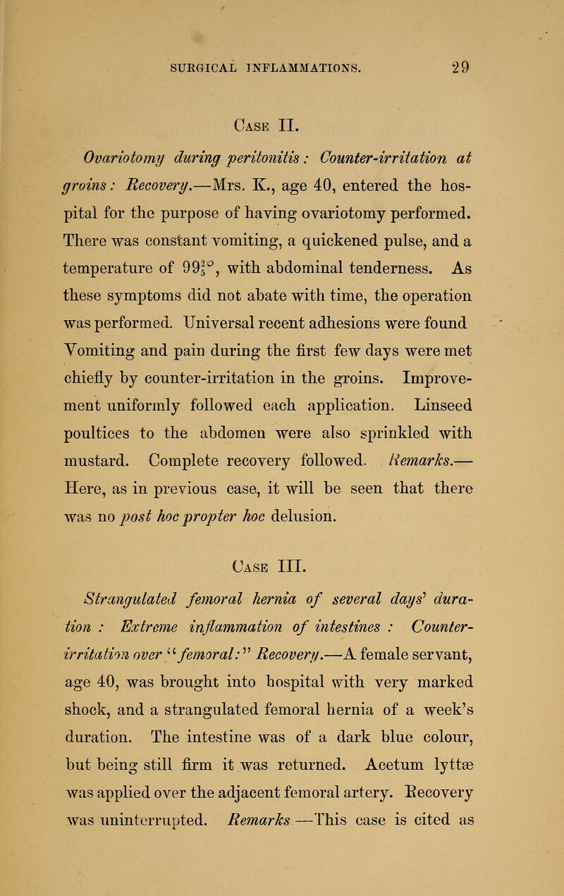 Case II. Ovariotomy during peritonitis: Counter-irritation at groins: Recovery.—Mrs. K,, age 40, entered the hos- pital for the purpose of having ovariotomy performed. There was constant vomiting, a quickened pulse, and a temperature of 995*^, with abdominal tenderness. As these symptoms did not abate with time, the operation was performed. Universal recent adhesions were found Yomiting and pain during the first few days were met chiefly by counter-irritation in the groins. Improve- ment uniformly followed each application. Linseed poultices to the abdomen were also sprinkled with mustard. Complete recovery followed. Remarks.—- Here, as in previous case, it will be seen that there was no post hoc propter hoc delusion. Case III. Strangulated femoral hernia of several days'' dura- tion : Extreme inflammation of intestines : Counter- irritation over '■'■ femoral:^^ Recovery.—A female servant, age 40, was brought into bospital with very marked shock, and a strangulated femoral hernia of a week's duration. The intestine was of a dark blue colour, but being still firm it was returned. Acetum lyttse was applied over the adjacent femoral artery. Eecovery was uninterrupted. Remarks—This case is cited as