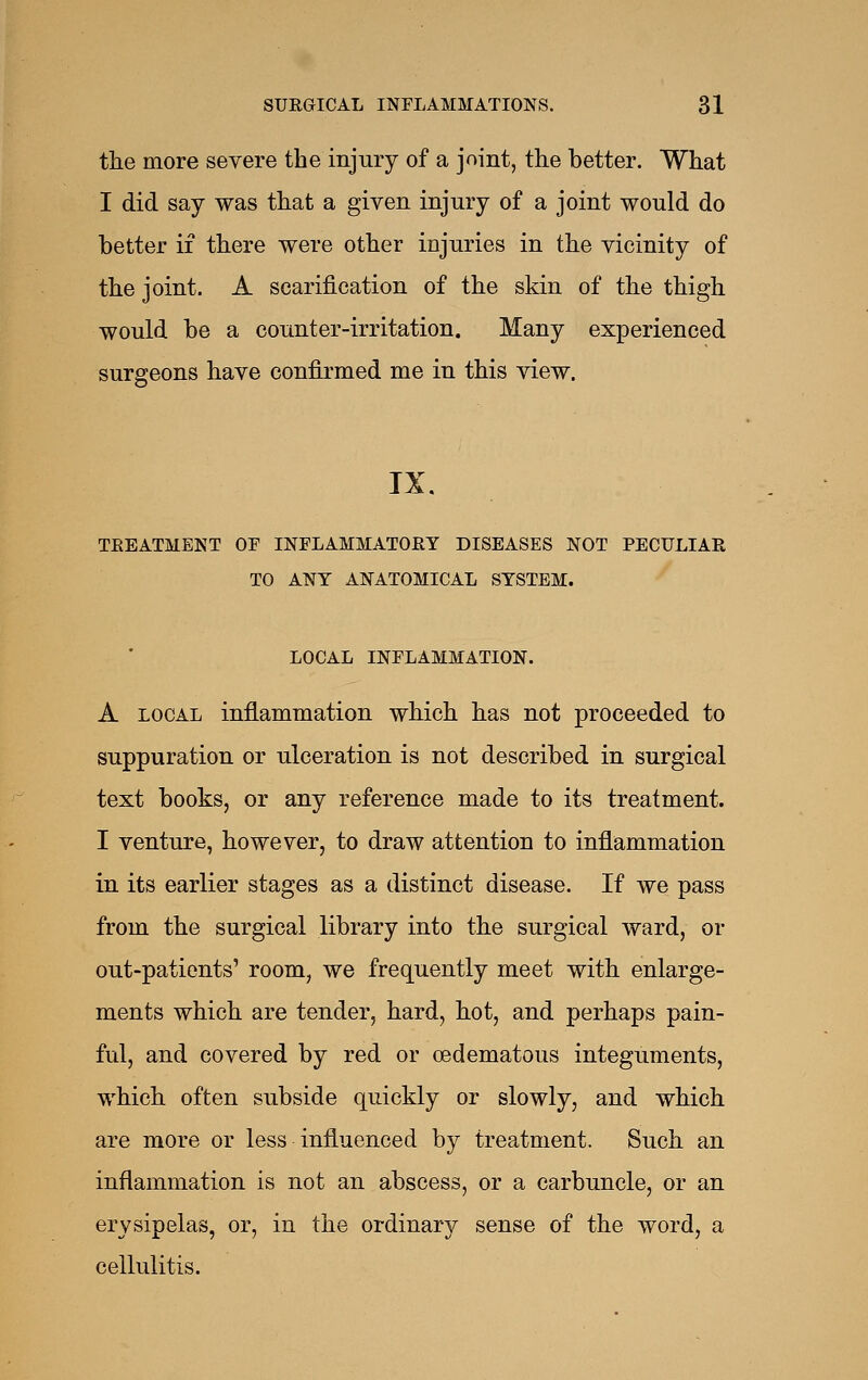 the more severe the injury of a joint, the better. What I did say was that a given injury of a joint would do better if there were other injuries in the vicinity of the joint. A scarification of the skin of the thigh would be a counter-irritation. Many experienced surgeons have confirmed me in this view. IX. TREATMENT OF INFLAMMATORY DISEASES NOT PECULIAR TO ANY ANATOMICAL SYSTEM. LOCAL INFLAMMATION. A LOCAL inflammation which has not proceeded to suppuration or ulceration is not described in surgical text books, or any reference made to its treatment. I venture, however, to draw attention to inflammation in its earlier stages as a distinct disease. If we pass from the surgical library into the surgical ward, or out-patients' room, we frequently meet with enlarge- ments which are tender, hard, hot, and perhaps pain- ful, and covered by red or oedematous integuments, which often subside quickly or slowly, and which are more or less influenced by treatment. Such an inflammation is not an abscess, or a carbuncle, or an erysipelas, or, in the ordinary sense of the word, a cellulitis.
