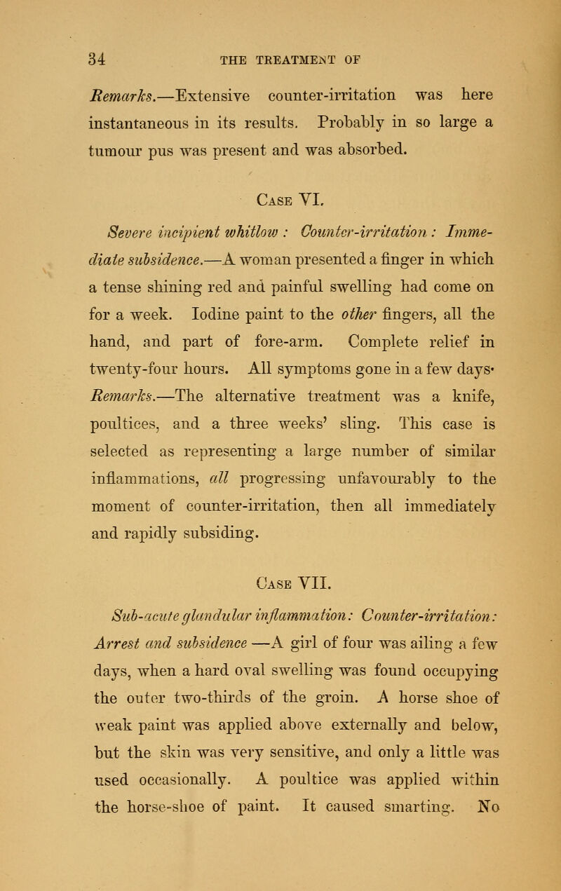 Remarks.—Extensive counter-imtation was here instantaneous in its results. Probably in so large a tumour pus was present and was absorbed. CaseVL Severe incipient whitlow : Counter-irritation : Imme- diate subsidence.—A woman presented a finger in which a tense shining red and painful swelling had come on for a week. Iodine paint to the other fingers, all the hand, and part of fore-arm. Complete relief in twenty-four hours. All symptoms gone in a few days* Remarks.—The alternative treatment was a knife, poultices, and a three weeks' sling. This case is selected as representing a large number of similar inflammations, all progressing unfavourably to the moment of counter-irritation, then all immediately and rapidly subsiding. Case VIL Suh-aciifeglandular inflammation: Counter-irritation: Arrest and subsidence —A girl of four was ailing a few days, when a hard oval swelling was found occupying the outer two-thirds of the groin. A horse shoe of weak paint was applied above externally and below, but the skin was very sensitive, and only a little was used occasionally. A poultice was applied within the horse-shoe of paint. It caused smarting. No