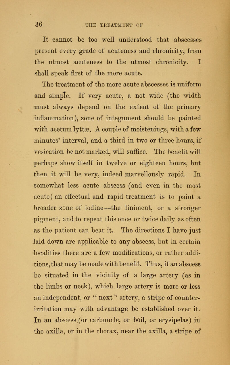 It cannot be too well understood that abscesses present every grade of acuteness and chronicity, from the utmost acuteness to the utmost chi'onicity. I shall speak first of the more acute. The treatment of the more acute abscesses is uniform and simple. If very acute, a not wide (the width must always depend on the extent of the primary inilammation), zone of integument should be painted with acetum lyttse. A couple of moistenings, with a few minutes' interval, and a third in two or three hours, if vesication be not marked, will suffice. The benefit will perhaps show itself in twelve or eighteen hours, but then it will be very, indeed marvellously rapid. In somewhat less acute abscess (and even in the most acute) an effectual and rapid treatment is to paint a broader zone of iodine—the liniment, or a stronger pigment, and to repeat this once or twice daily as often as the patient can bear it. The directions I have just laid down are applicable to any abscess, but in certain localities there are a few modifications, or rather addi- tions, that may be made with benefit. Thus, if an abscess be situated in the vicinity of a large artery (as in the limbs or neck), which large artery is more or less an independent, or  next artery, a stripe of counter- irritation may with advantage be established over it. In an abscess .(or carbuncle, or boil, or erysipelas) in the axilla, or in the thorax, near the axilla, a stripe of