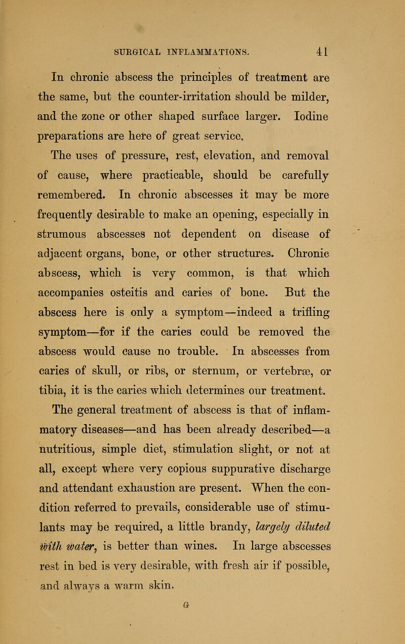 In chronic abscess the principles of treatment are the same, but the counter-irritation should be milder, and the zone or other shaped surface larger. Iodine preparations are here of great service. The uses of pressure, rest, elevation, and removal of cause, where practicable, should be carefully remembered. In chronic abscesses it may be more frequently desirable to make an opening, especially in strumous abscesses not dependent on disease of adjacent organs, bone, or other structures. Chronic abscess, which is very common, is that which accompanies osteitis and caries of bone. But the abscess here is only a symptom—indeed a trifling symptom—for if the caries could be removed the abscess would cause no trouble. In abscesses from caries of skull, or ribs, or sternum, or vertebrae, or tibia, it is the caries which determines our treatment. The general treatment of abscess is that of inflam- matory diseases—and has been already described—a nutritious, simple diet, stimulation slight, or not at all, except where very copious suppurative discharge and attendant exhaustion are present. When the con- dition referred to prevails, considerable use of stimu- lants may be required, a little brandy, largely diluted with wat&r, is better than wines. In large abscesses rest in bed is very desirable, with fresh air if possible, and always a warm skin. G