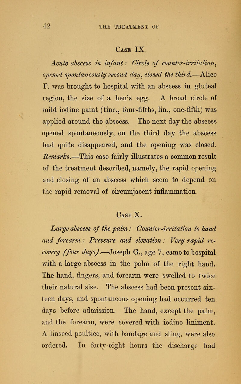 Case IX. Acute abscess in infant: Circle of counter-irritation, opened spontaneously second day^ closed the third,—Alice F. was brought to hospital with an abscess in gluteal region, the size of a hen's egg. k broad circle of mild iodine paint (tine, four-fifths, lin., one-fifth) was applied around the abscess. The next day the abscess opened spontaneously, on the third day the abscess had quite disappeared, and the opening was closed. Remarks.—This case fairly illustrates a common result of the treatment described, namely, the rapid opening and closing of an abscess which seem to depend on the rapid removal of circumjacent inflammation. Case X. Large abscess of the palm: Counter-irritation to hand and forearm : Pressure and elevation: Very rapid re- covery (four daysj.—Joseph G., age 7, came to hospital with a large abscess in the palm of the right hand. The hand, fingers, and forearm were swelled to twice their natural size. The abscess had been present six- teen days, and spontaneous opening had occurred ten days before admission. The hand, except the palm, and the forearm, were covered with iodine liniment. A linseed poultice, with bandage and sling, were also ordered. In forty-eight hours the discharge had