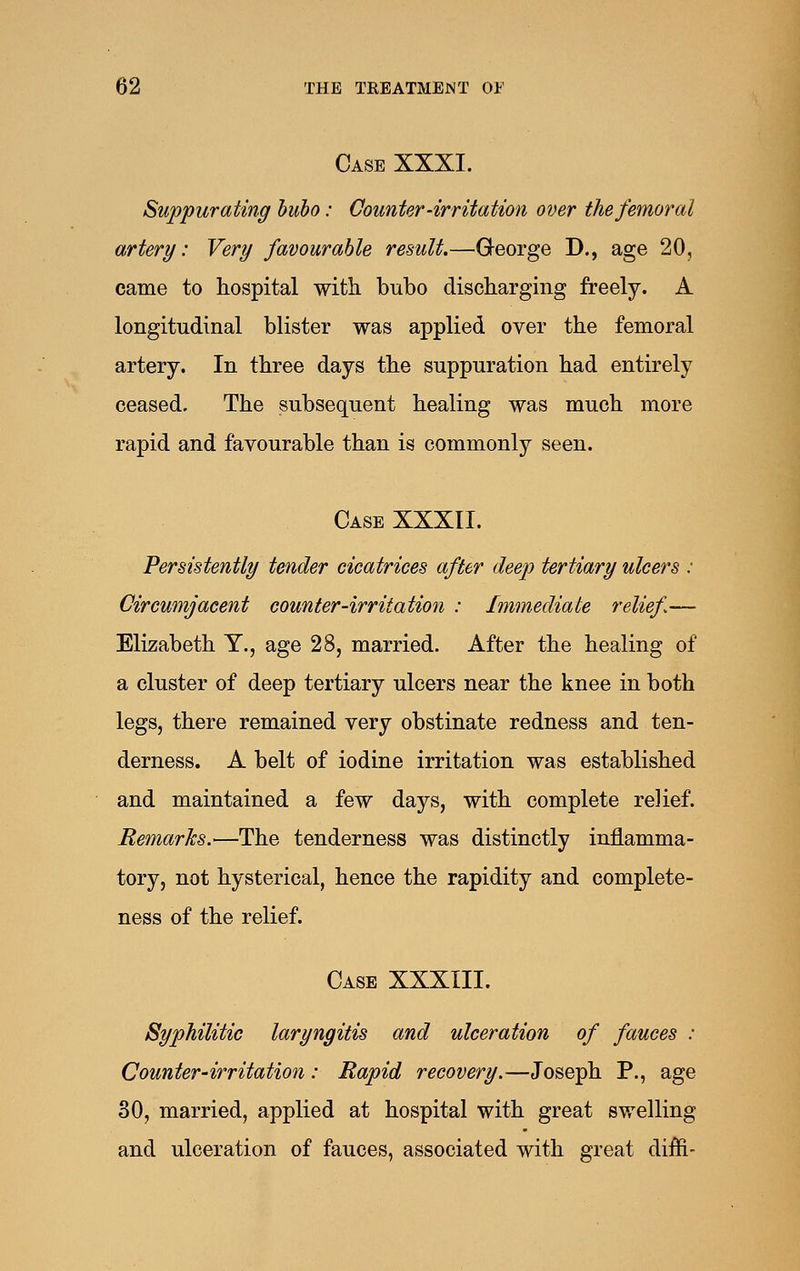 Case XXXI. Suppurating bubo: Counter-irritation over the femoral artery: Very favourable result.—George D., age 20, came to hospital with bubo discharging freely. A longitudinal blister was applied over the femoral artery. In three days the suppuration had entirely ceased. The subsequent healing was much more rapid and favourable than is commonly seen. Case XXXII. Persistently tender cicatrices after deep tertiary ulcers : Circumjacent counter-irritation : Immediate relief— Elizabeth Y., age 28, married. After the healing of a cluster of deep tertiary ulcers near the knee in both legs, there remained very obstinate redness and ten- derness. A belt of iodine irritation was established and maintained a few days, with complete relief. Remarks.—The tenderness was distinctly inflamma- tory, not hysterical, hence the rapidity and complete- ness of the relief. Case XXXIII. Syphilitic laryngitis and ulceration of fauces : Counter-irritation: Rapid recovery.—Joseph P., age 30, married, applied at hospital with great svrelling and ulceration of fauces, associated with great diffi-