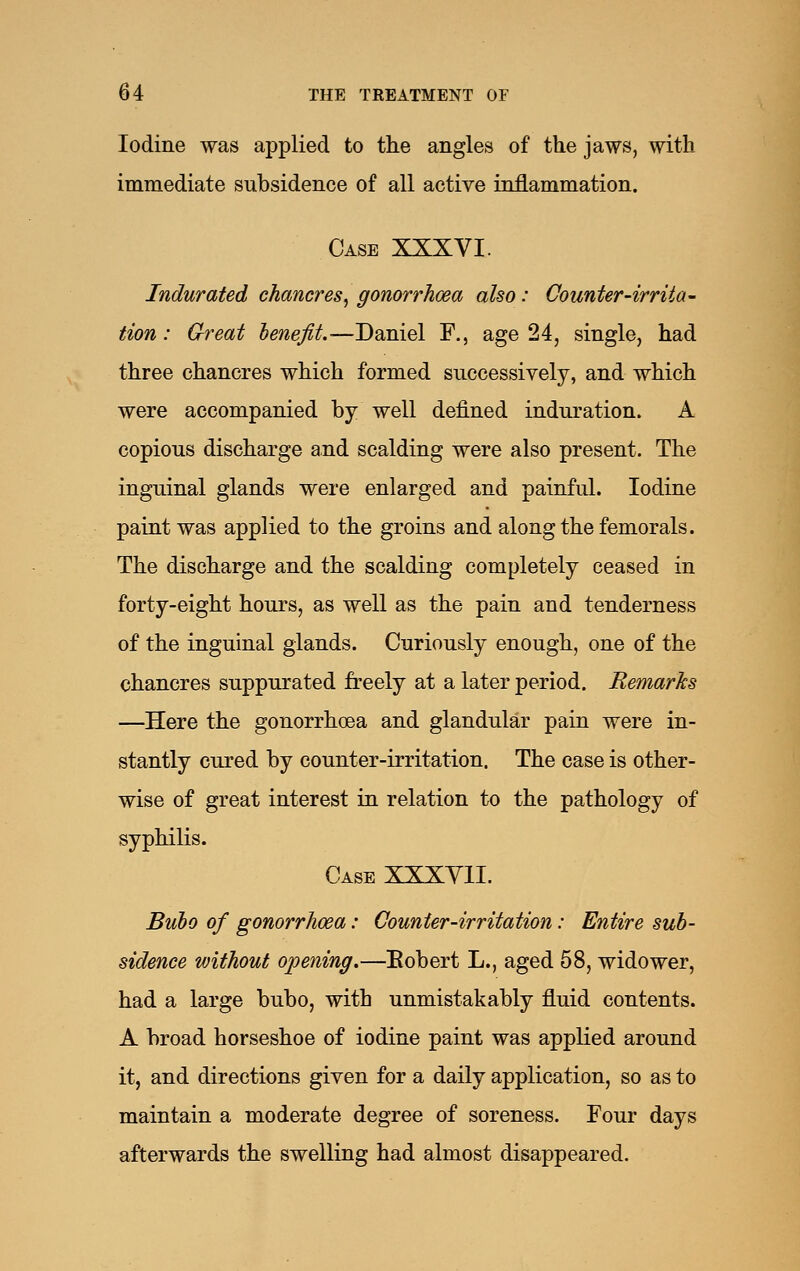 Iodine was applied to the angles of the jaws, with immediate subsidence of all active inflammation. Case XXXVI. Indurated chancres^ gonorrhoea also: Counter-irrita- tion : Great henefit.—Daniel F., age 24, single, had three chancres which formed successively, and which were accompanied by well defined induration. A copious discharge and scalding were also present. The inguinal glands were enlarged and painful. Iodine paint was applied to the groins and along the femorals. The discharge and the scalding completely ceased in forty-eight hours, as well as the pain and tenderness of the inguinal glands. Curiously enough, one of the chancres suppurated freely at a later period. Remarks —Here the gonorrhoea and glandular pain were in- stantly cured by counter-irritation. The case is other- wise of great interest in relation to the pathology of syphilis. Case XXXYII. Buho of gonorrhoea: Counter-irritation: Entire sub- sidence without opening.—Eobert L., aged 58, widower, had a large bubo, with unmistakably fluid contents. A broad horseshoe of iodine paint was applied around it, and directions given for a daily application, so as to maintain a moderate degree of soreness. Four days afterwards the swelling had almost disappeared.