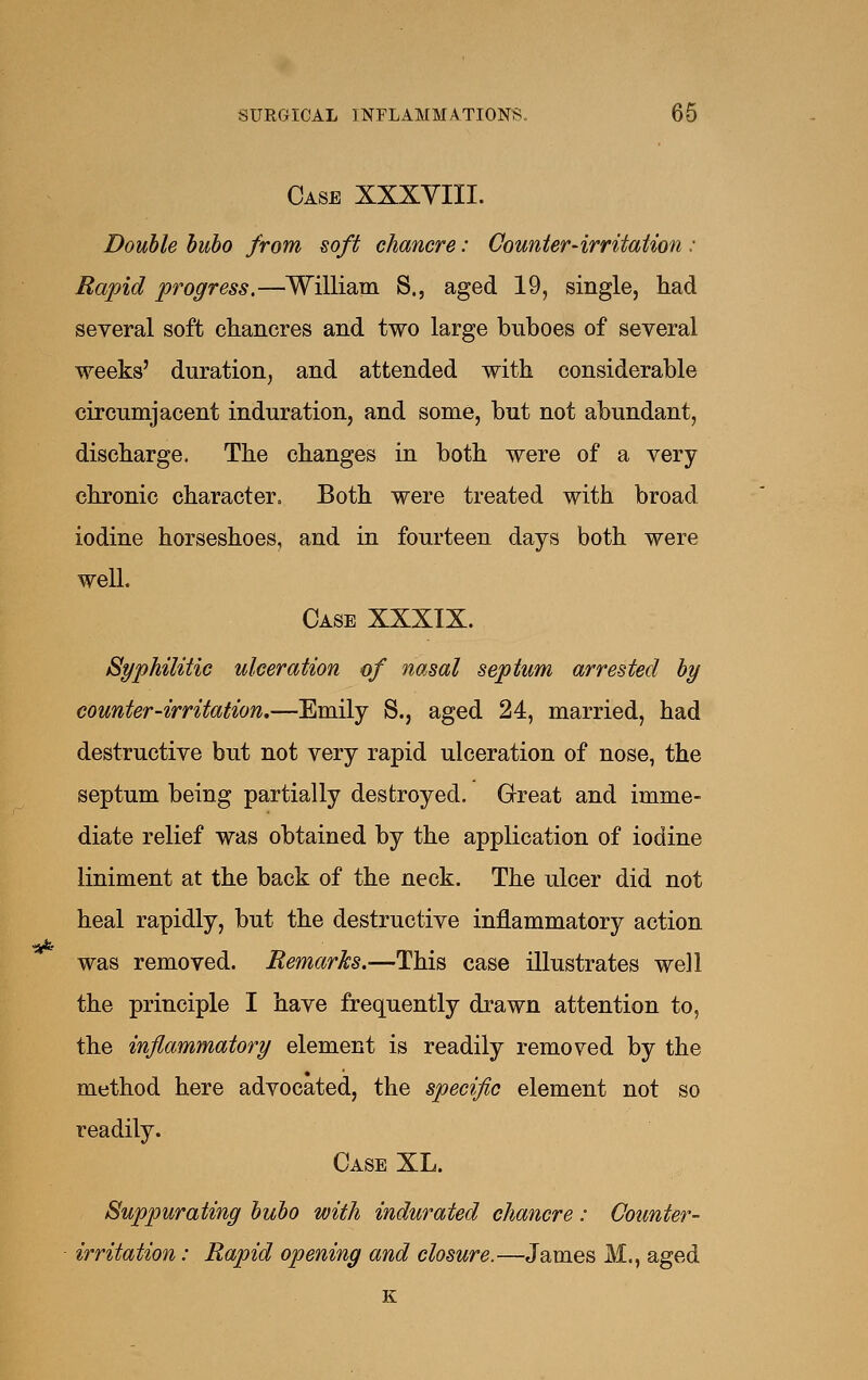 Case XXXYIII. Double bubo from soft chancre: Counter-irritation : Rapid progress.—Williarn S., aged 19, single, had several soft chancres and two large buhoes of several weeks' duration, and attended with considerable circumjacent induration, and some, but not abundant, discharge. The changes in both were of a very chronic character. Both were treated with broad iodine horseshoes, and in fourteen days both were well. Case XXXIX. Syphilitic ulceration of nasal septum arrested by counter-irritation,—Emily S., aged 24, married, had destructive but not very rapid ulceration of nose, the septum being partially destroyed. Great and imme- diate relief was obtained by the application of iodine liniment at the back of the neck. The ulcer did not heal rapidly, but the destructive inflammatory action was removed. Remarks.—This case illustrates well the principle I have frequently drawn attention to, the inflammatory element is readily removed by the method here advocated, the specific element not so readily. Case XL. Suppurating bubo with indurated chancre: Counter- irritation : Rapid opening and closure.—James M., aged K