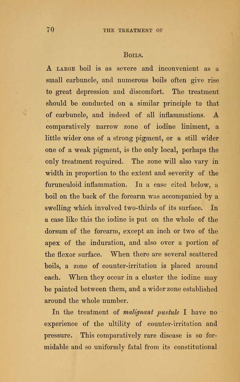 Boils. A LAEGE boil is as severe and inconvenient as a small carbuncle, and numerous boils often give rise to great depression and discomfort. The treatment should be conducted on a similar principle to that of carbuncle, and indeed of all inflammations. A comparatively narrow zone of iodine liniment, a little wider one of a strong pigment, or a still wider one of a weak pigment, is the only local, perhaps the only treatment required. The zone will also vary in width in proportion to the extent and severity of the furunculoid inflammation. In a case cited below, a boil on the back of the forearm was accompanied by a swelling which involved two-thirds of its surface. In a case like this the iodine is put on the whole of the dorsum of the forearm, except an inch or two of the apex of the induration, and also over a portion of the flexor surface. When there are several scattered boils, a zone of counter-irritation is placed around each. When they occur in a cluster the iodine may be painted between them, and a wider zone established around the whole number. In the treatment of malignant pustule I have no experience of the ultility of counter-irritation and pressure. This comparatively rare disease is so for- midable and so uniformly fatal from its constitutional